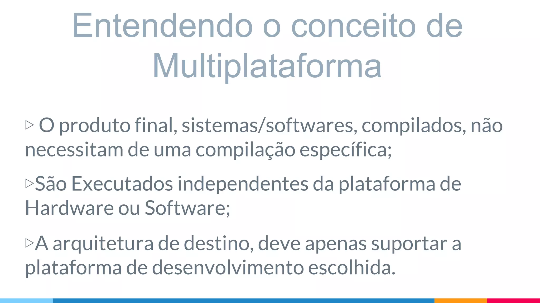 Entendendo o conceito de
Multiplataforma
▷ O produto final, sistemas/softwares, compilados, não
necessitam de uma compilação específica;
▷São Executados independentes da plataforma de
Hardware ou Software;
▷A arquitetura de destino, deve apenas suportar a
plataforma de desenvolvimento escolhida.
 