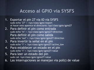 Acceso al GPIO via SYSFS
1. Exportar el pin 27 via IO via SYSFS
   sudo echo "27" > /sys/class/gpio/export
   al hacer esto aparece el directorio /sys/class/gpio/gpio27
2. Para definir el pin como entrada
   sudo echo "in" > /sys/class/gpio/gpio27/direction
   Para definir el pin como salida
   sudo echo "out" > /sys/class/gpio/gpio27/direction
3. Para invertir la señal en el pin
   sudo echo "1" > /sys/class/gpio/gpio27/active_low
4. Para establecer un estado en el pin
   sudo echo "1" > /sys/class/gpio/gpio27/value
5. Para leer un estado del pin
   sudo cat /sys/class/gpio/gpio27/value
6. Las interrupciones se manejan via poll() de value
 