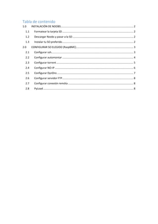 Tabla de contenido 
1.0 INSTALACIÓN DE NOOBS ................................................................................................... 2 
1.1 Formatear la tarjeta SD ................................................................................................. 2 
1.2 Descargar Noobs y pasar a la SD ................................................................................... 2 
1.3 Instalar tu SO preferido ................................................................................................. 2 
2.0 CONFIGURAR SO ELEGIDO (RaspBMC) .............................................................................. 3 
2.1 Configurar ssh................................................................................................................ 3 
2.2 Configurar automontar ................................................................................................. 4 
2.3 Configurar torrent ......................................................................................................... 5 
2.4 Configurar NO-IP ........................................................................................................... 6 
2.5 Configurar DynDns ........................................................................................................ 7 
2.6 Configurar servidor FTP ................................................................................................. 8 
2.7 Configurar conexión remóta ......................................................................................... 8 
2.8 PyLoad ........................................................................................................................... 8 
 