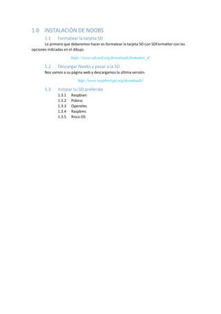 1.0 INSTALACIÓN DE NOOBS 
1.1 Formatear la tarjeta SD 
Lo primero que deberemos hacer es formatear la tarjeta SD con SDFormatter con las opciones indicadas en el dibujo. 
https://www.sdcard.org/downloads/formatter_4/ 
1.2 Descargar Noobs y pasar a la SD 
Nos vamos a su página web y descargamos la última versión. 
http://www.raspberrypi.org/downloads/ 
1.3 Instalar tu SO preferido 
1.3.1 Raspbian: 
1.3.2 Pidora: 
1.3.3 Openelec 
1.3.4 Raspbmc 
1.3.5 Risco OS 
 