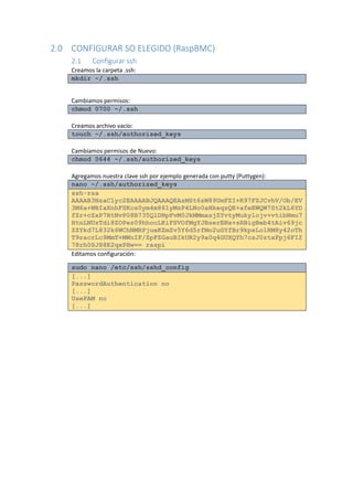 2.0 CONFIGURAR SO ELEGIDO (RaspBMC) 
2.1 Configurar ssh 
Creamos la carpeta .ssh: mkdir ~/.ssh 
Cambiamos permisos: chmod 0700 ~/.ssh 
Creamos archivo vacío: touch ~/.ssh/authorized_keys 
Cambiamos permisos de Nuevo: chmod 0644 ~/.ssh/authorized_keys 
Agregamos nuestra clave ssh por ejemplo generada con putty (Puttygen): nano ~/.ssh/authorized_keys ssh-rsa AAAAB3NzaC1yc2EAAAABJQAAAQEAzMSt6zW89UmFZI+K97FZJCvhV/Ob/EV3M6a+WBIaXnhFSKcs0ym4m861yMsP4LNo0aHkeqzQE+afeEWQW7St2kL6YDfZr+cZxP7HtNvP08B735QlDNpFvM0JkMMmasjZYvtyMukylojv+vtibNmu7HtnLNUzTdi8ZOPez09hhocLKiFSVOfMgYJBserENx+sRBigBeb4tAiv69jcZZYkd7L832k6WChNMRPjueKZmZv5Y6d5rfMo2uGYfBr9kpxLolRM8y42oThT9racrLc9MmT+MWnIF/ZpFZGauBIkUR2y9a0q4GUXQYh7csJ0ztxFpj6FI278rh0SJ88E2qxPHw== raspi 
Editamos configuración: sudo nano /etc/ssh/sshd_config [...] PasswordAuthentication no [...] UsePAM no [...] 
 