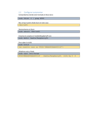 2.2 Configurar automontar 
Comprobamos donde está montado el disco duro: sudo fdisk -l | grep NTFS 
Nos arroja nuestro disdo duro en este caso: /dev/sdf1 
Desmontamos el disco: sudo umount /dev/sdf1 
Creamos la carpeta en mediaRaspberryPi con: sudo mkdir /media/RaspberryPi 
Para saber la UUID: sudo blkid (en nuestro caso es UUID="BEAA4D0AAA4CC11F”) 
Añadimos esto a fstab: sudo nano /etc/fstab UUID=BEAA4D0AAA4CC11F /media/RaspberryPi ntfs-3g 0 0 
 