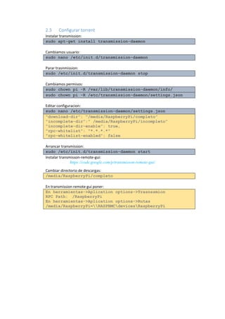 2.3 Configurar torrent 
Instalar transmission: sudo apt-get install transmission-daemon 
Cambiamos usuario: sudo nano /etc/init.d/transmission-daemon 
Parar trasnmission: sudo /etc/init.d/transmission-daemon stop 
Cambiamos permisos: sudo chown pi -R /var/lib/transmission-daemon/info/ sudo chown pi -R /etc/transmission-daemon/settings.json 
Editar configuracion: sudo nano /etc/transmission-daemon/settings.json “download-dir”: “/media/RaspberryPi/completo” “incomplete-dir”:” /media/RaspberryPi/incompleto” “incomplete-dir-enable”: true, "rpc-whitelist": "*.*.*.*" "rpc-whitelist-enabled": false 
Arrancar transmission: sudo /etc/init.d/transmission-daemon start 
Instalar transmisson-remote-gui: 
https://code.google.com/p/transmisson-remote-gui/ 
Cambiar directorio de descargas: /media/RaspberryPi/completo 
En transmission remote gui poner: En herramientas->Aplication options->Trasnssmion RPC Path: /RaspberryPi En herramientas->Aplication options->Rutas /media/RaspberryPi=RASPBMCdevicesRaspberryPi 
 