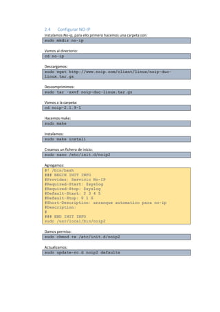 2.4 Configurar NO-IP 
Instalamos No-ip, para ello primero hacemos una carpeta con: sudo mkdir no-ip 
Vamos al directorio: cd no-ip 
Descargamos: sudo wget http://www.noip.com/client/linux/noip-duc- linux.tar.gz 
Descomprimimos: sudo tar -zxvf noip-duc-linux.tar.gz 
Vamos a la carpeta: cd noip-2.1.9-1 
Hacemos make: sudo make 
Instalamos: sudo make install 
Creamos un fichero de inicio: sudo nano /etc/init.d/noip2 
Agregamos: #! /bin/bash ### BEGIN INIT INFO #Provides: Servicio No-IP #Required-Start: $syslog #Required-Stop: $syslog #Default-Start: 2 3 4 5 #Default-Stop: 0 1 6 #Short-Description: arranque automatico para no-ip #Description: # ### END INIT INFO sudo /usr/local/bin/noip2 
Damos permiso: sudo chmod +x /etc/init.d/noip2 
Actualizamos: sudo update-rc.d noip2 defaults 
 