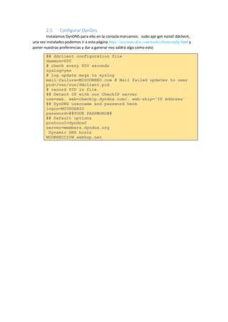 2.5 Configurar DynDns 
Instalamos DynDNS para ello en la consola marcamos: sudo apt-get install ddclient, una vez instalados podemos ir a esta página https://account.dyn.com/tools/clientconfig.html y poner nuestras preferencias y dar a ganerar nos saldrá algo como esto: ## ddclient configuration file daemon=600 # check every 600 seconds syslog=yes # log update msgs to syslog mail-failure=MI@CORREO.com # Mail failed updates to user pid=/var/run/ddclient.pid # record PID in file. ## Detect IP with our CheckIP server use=web, web=checkip.dyndns.com/, web-skip='IP Address' ## DynDNS username and password here login=MIUSUARIO password=##YOUR PASSWORD## ## Default options protocol=dyndns2 server=members.dyndns.org Dynamic DNS hosts MIDERECCION.webhop.net 
 
