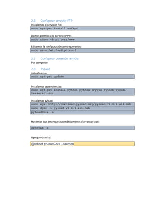 2.6 Configurar servidor FTP 
Instalamos el servidor ftp: sudo apt-get install vsftpd 
Damos permiso a la carpeta www: sudo chown -R pi /var/www 
Editamos la configuración como queramos: sudo nano /etc/vsftpd.conf 
2.7 Configurar conexión remóta 
Por completar 
2.8 PyLoad 
Actualizamos sudo apt-get update 
Instalamos dependencias: sudo apt-get install python python-crypto python-pycurl tesseract-ocr 
Instalamos pyload: sudo wget http://download.pyload.org/pyload-v0.4.9-all.deb sudo dpkg -i pyload-v0.4.9-all.deb pyLoadCore -s 
Hacemos que arranque automáticamente al arrancar la pi: crontab -e 
Agregamos esto: @reboot pyLoadCore --daemon 
