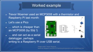 Worked example
 Trevor Woerner used an MCP3008 with a thermistor and
Raspberry Pi last month:
 Let’s use a Pico
 … which is cheaper than
an MCP3008 (by 50¢ !)
 … and can act as a serial
datalogger, perhaps
writing to a Raspberry Pi over USB serial.
Image credit: Trevor Woerner
twoerner.blogspot.com/2021/01/sensing-temperature-with-raspberrypi.html
 
