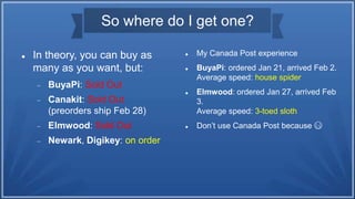 So where do I get one?
 In theory, you can buy as
many as you want, but:
 BuyaPi: Sold Out
 Canakit: Sold Out
(preorders ship Feb 28)
 Elmwood: Sold Out
 Newark, Digikey: on order
 My Canada Post experience
 BuyaPi: ordered Jan 21, arrived Feb 2.
Average speed: house spider
 Elmwood: ordered Jan 27, arrived Feb
3.
Average speed: 3-toed sloth
 Don’t use Canada Post because 😷
 