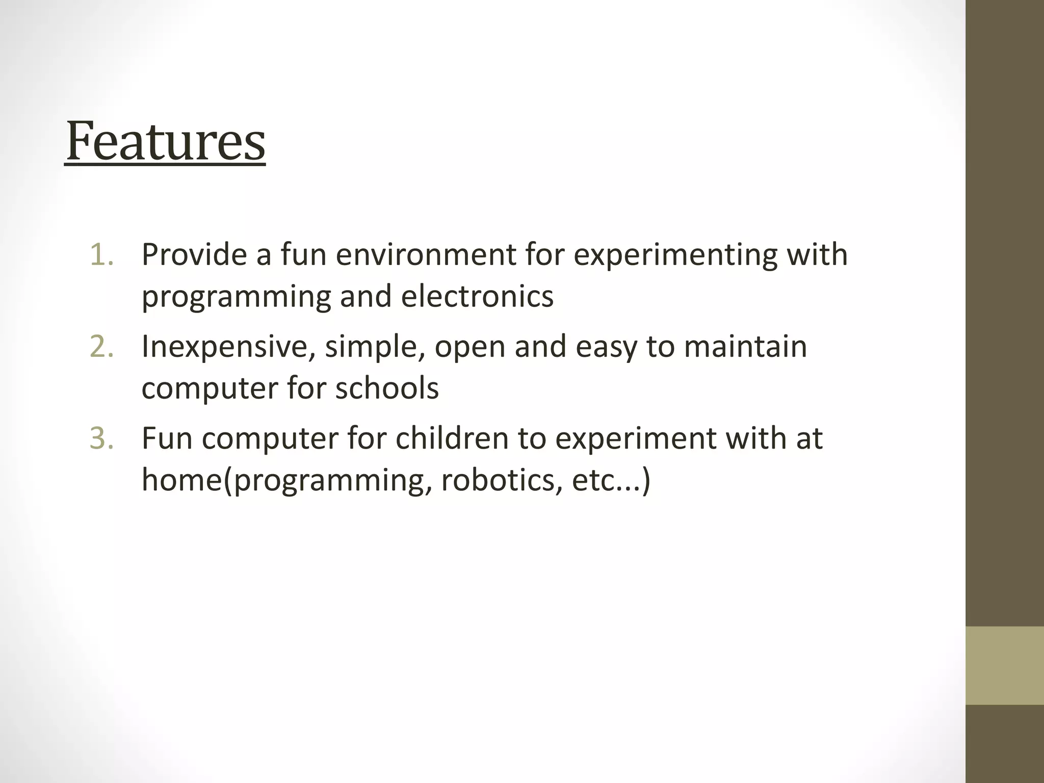 Features
1. Provide a fun environment for experimenting with
programming and electronics
2. Inexpensive, simple, open and easy to maintain
computer for schools
3. Fun computer for children to experiment with at
home(programming, robotics, etc...)
 