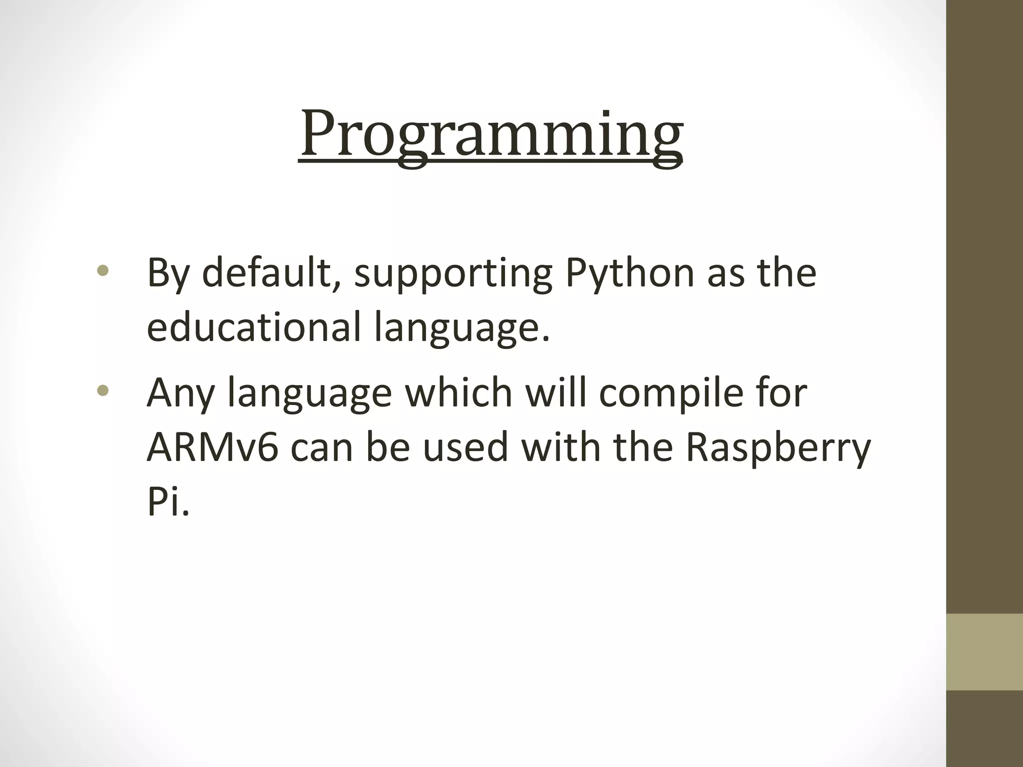 Programming
• By default, supporting Python as the
educational language.
• Any language which will compile for
ARMv6 can be used with the Raspberry
Pi.
 
