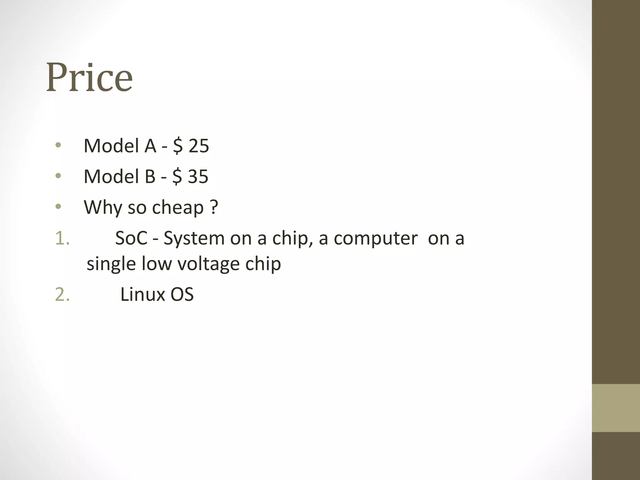 Price
• Model A - $ 25
• Model B - $ 35
• Why so cheap ?
1. SoC - System on a chip, a computer on a
single low voltage chip
2. Linux OS
 