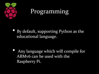 Programming
• By default, supporting Python as the
educational language.
• Any language which will compile for
ARMv6 can be used with the
Raspberry Pi.
 
