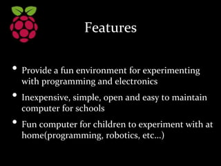 Features
• Provide a fun environment for experimenting
with programming and electronics
• Inexpensive, simple, open and easy to maintain
computer for schools
• Fun computer for children to experiment with at
home(programming, robotics, etc...)
 