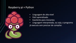 Raspberry pi + Python
• Linguagem de alto nível
• Fácil aprendizado
• Excelente para iniciantes
• Linguagem interpretada, ou seja, o programa
já executa sem precisar de compilar.
 