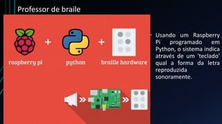 Professor de braile
• Usando um Raspberry
Pi programado em
Python, o sistema indica
através de um 'teclado'
qual a forma da letra
reproduzida
sonoramente.
 