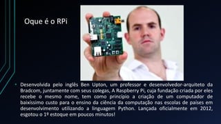 Oque é o RPi
• Desenvolvida pelo inglês Ben Upton, um professor e desenvolvedor-arquiteto da
Bradcom, juntamente com seus colegas, A Raspberry Pi, cuja fundação criada por eles
recebe o mesmo nome, tem como princípio a criação de um computador de
baixíssimo custo para o ensino da ciência da computação nas escolas de países em
desenvolvimento utilizando a linguagem Python. Lançada oficialmente em 2012,
esgotou o 1º estoque em poucos minutos!
 