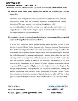 SOFTRONIICS
Embedded PROJECT ABSTRACTS
(Automotive, Biomedical, Robotics, Biometric, Eco- Friendly,Biomedical,GSM,GPRS,BLUETOOTH,ZIGBEE)
SOFTRONIICS WWW.SOFTRONIICS.IN
An iso certified company CALL: 9037291113
CALICUT || PALAKKAD || COIMBATORE 04954021113
19. Android based smart home system with control via Bluetooth and internet
connectivity
Automation plays an important role in today's human life and people's life is gradually
changing with smart living due to modern technology development and Android
Smartphone. This paper presents a low-costSmart Living System, which
uses Android based User Interface for controlof home appliances. Connection to the smart
living system can be made from the designed app via Bluetooth or internet connection. It
also integrates home security and alert system.
20. Automated electric meter reading and monitoring system using zigbee-integrated
raspberry Pi single board computer via Modbus
In recent years, automated meter reading systems (AMR) are being utilized in most
developed countries like the United States and other European countries. The advantages
these electric metering system offers make it a more accurate measuring device than the
conventional electro mechanical meter reading system being used in developing countries
like the Philippines. AMRs capacity to automatically transmit data realtime increases the
reliability of this metering system, unlike electromechanical meters which occasionally
make use of previous readings as a basis of the consumer's current billing. It also puts
consumers at a disadvantage as the accuracy of power consumption readings is being
compromised. The integration of ZigBee protocol in singleboard computer Raspberry Pi,
through the programming language Python, has successfully facilitated the reading and
wireless transmission of the voltage or power consumption of the user. Through Python,
the raw data transmitted to the coordinator ZigBee is then converted to a CSV file, the data
type required by the MySQL database for the received data to be uploaded in the website
 