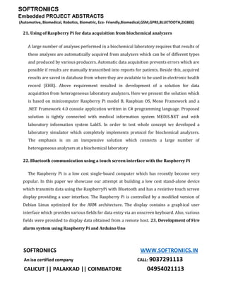 SOFTRONIICS
Embedded PROJECT ABSTRACTS
(Automotive, Biomedical, Robotics, Biometric, Eco- Friendly,Biomedical,GSM,GPRS,BLUETOOTH,ZIGBEE)
SOFTRONIICS WWW.SOFTRONIICS.IN
An iso certified company CALL: 9037291113
CALICUT || PALAKKAD || COIMBATORE 04954021113
21. Using of Raspberry Pi for data acquisition from biochemical analyzers
A large number of analyses performed in a biochemical laboratory requires that results of
these analyses are automatically acquired from analyzers which can be of different types
and produced by various producers. Automatic data acquisition prevents errors which are
possible if results are manually transcribed into reports for patients. Beside this, acquired
results are saved in database from where they are available to be used in electronic health
record (EHR). Above requirement resulted in development of a solution for data
acquisition from heterogeneous laboratory analyzers. Here we present the solution which
is based on minicomputer Raspberry Pi model B, Raspbian OS, Mono Framework and a
.NET Framework 4.0 console application written in C# programming language. Proposed
solution is tightly connected with medical information system MEDIS.NET and with
laboratory information system LabIS. In order to test whole concept we developed a
laboratory simulator which completely implements protocol for biochemical analyzers.
The emphasis is on an inexpensive solution which connects a large number of
heterogeneous analyzers at a biochemical laboratory
22. Bluetooth communication using a touch screen interface with the Raspberry Pi
The Raspberry Pi is a low cost single-board computer which has recently become very
popular. In this paper we showcase our attempt at building a low cost stand-alone device
which transmits data using the RaspberryPi with Bluetooth and has a resistive touch screen
display providing a user interface. The Raspberry Pi is controlled by a modified version of
Debian Linux optimized for the ARM architecture. The display contains a graphical user
interface which provides various fields for data entry via an onscreen keyboard. Also, various
fields were provided to display data obtained from a remote host. 23. Development of Fire
alarm system using Raspberry Pi and Arduino Uno
 