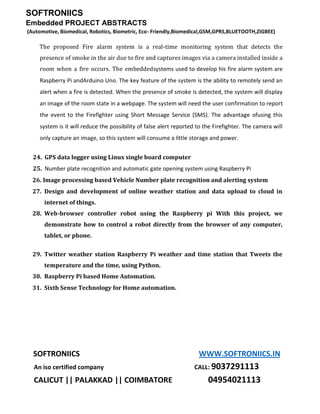 SOFTRONIICS
Embedded PROJECT ABSTRACTS
(Automotive, Biomedical, Robotics, Biometric, Eco- Friendly,Biomedical,GSM,GPRS,BLUETOOTH,ZIGBEE)
SOFTRONIICS WWW.SOFTRONIICS.IN
An iso certified company CALL: 9037291113
CALICUT || PALAKKAD || COIMBATORE 04954021113
The proposed Fire alarm system is a real-time monitoring system that detects the
presence of smoke in the air due to fire and captures images via a camera installed inside a
room when a fire occurs. The embeddedsystems used to develop his fire alarm system are
Raspberry Pi andArduino Uno. The key feature of the system is the ability to remotely send an
alert when a fire is detected. When the presence of smoke is detected, the system will display
an image of the room state in a webpage. The system will need the user confirmation to report
the event to the Firefighter using Short Message Service (SMS). The advantage ofusing this
system is it will reduce the possibility of false alert reported to the Firefighter. The camera will
only capture an image, so this system will consume a little storage and power.
24. GPS data logger using Linux single board computer
25. Number plate recognition and automatic gate opening system using Raspberry Pi
26. Image processing based Vehicle Number plate recognition and alerting system
27. Design and development of online weather station and data upload to cloud in
internet of things.
28. Web-browser controller robot using the Raspberry pi With this project, we
demonstrate how to control a robot directly from the browser of any computer,
tablet, or phone.
29. Twitter weather station Raspberry Pi weather and time station that Tweets the
temperature and the time, using Python.
30. Raspberry Pi based Home Automation.
31. Sixth Sense Technology for Home automation.
 