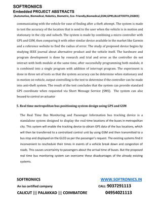 SOFTRONIICS
Embedded PROJECT ABSTRACTS
(Automotive, Biomedical, Robotics, Biometric, Eco- Friendly,Biomedical,GSM,GPRS,BLUETOOTH,ZIGBEE)
SOFTRONIICS WWW.SOFTRONIICS.IN
An iso certified company CALL: 9037291113
CALICUT || PALAKKAD || COIMBATORE 04954021113
communicating with the vehicle for ease of finding after a theft attempt. The system is made
to test the accuracy of the location that is send to the user when the vehicle is in motion and
stationary in the city and suburb. The system is made by combining a micro controller with
GPS and GSM, then comparing it with other similar device available in the market like Garmin
and a reference website to find the radius of error. The study of proposed device begins by
studying IEEE journal about alternative product and the vehicle itself. The hardware and
program development is done by research and trial and error as the controller do not
interact with both module at the same time, after successfully programming both module, it
is combined into a single program with addition of interrupt program. The experiment is
done in three set of tests so that the system accuracy can be determine when stationary and
in motion on vehicle, output controlling is the test to determine if the controller can be made
into anti-theft system. The result of the test concludes that the system can provide standard
GPS coordinate when requested via Short Message Service (SMS). The system can also
beused to control an actuator
5. Real time metropolitan bus positioning system design using GPS and GSM
The Real Time Bus Monitoring and Passenger Information bus tracking device is a
standalone system designed to display the real-time locations of the buses in metropolitan
city. This system will enable the tracking device to obtain GPS data of the bus locations, which
will then be transferred to a centralized control unit by using GSM and then transmitted to a
bus stop and displayed on the GLCD as per the passenger's request. The existing systems find it
inconvenient to reschedule their times in events of a vehicle break down and congestion of
roads. This causes uncertainty to passengers about the arrival time of buses. But the proposed
real time bus monitoring system can overcome these disadvantages of the already existing
systems.
 