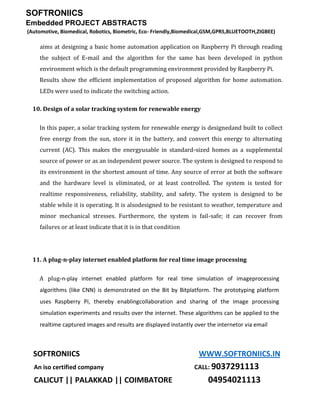 SOFTRONIICS
Embedded PROJECT ABSTRACTS
(Automotive, Biomedical, Robotics, Biometric, Eco- Friendly,Biomedical,GSM,GPRS,BLUETOOTH,ZIGBEE)
SOFTRONIICS WWW.SOFTRONIICS.IN
An iso certified company CALL: 9037291113
CALICUT || PALAKKAD || COIMBATORE 04954021113
aims at designing a basic home automation application on Raspberry Pi through reading
the subject of E-mail and the algorithm for the same has been developed in python
environment which is the default programming environment provided by Raspberry Pi.
Results show the efficient implementation of proposed algorithm for home automation.
LEDs were used to indicate the switching action.
10. Design of a solar tracking system for renewable energy
In this paper, a solar tracking system for renewable energy is designedand built to collect
free energy from the sun, store it in the battery, and convert this energy to alternating
current (AC). This makes the energyusable in standard-sized homes as a supplemental
source of power or as an independent power source. The system is designed to respond to
its environment in the shortest amount of time. Any source of error at both the software
and the hardware level is eliminated, or at least controlled. The system is tested for
realtime responsiveness, reliability, stability, and safety. The system is designed to be
stable while it is operating. It is alsodesigned to be resistant to weather, temperature and
minor mechanical stresses. Furthermore, the system is fail-safe; it can recover from
failures or at least indicate that it is in that condition
11. A plug-n-play internet enabled platform for real time image processing
A plug-n-play internet enabled platform for real time simulation of imageprocessing
algorithms (like CNN) is demonstrated on the Bit by Bitplatform. The prototyping platform
uses Raspberry Pi, thereby enablingcollaboration and sharing of the image processing
simulation experiments and results over the internet. These algorithms can be applied to the
realtime captured images and results are displayed instantly over the internetor via email
 