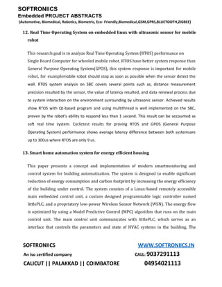 SOFTRONIICS
Embedded PROJECT ABSTRACTS
(Automotive, Biomedical, Robotics, Biometric, Eco- Friendly,Biomedical,GSM,GPRS,BLUETOOTH,ZIGBEE)
SOFTRONIICS WWW.SOFTRONIICS.IN
An iso certified company CALL: 9037291113
CALICUT || PALAKKAD || COIMBATORE 04954021113
12. Real Time Operating System on embedded linux with ultrasonic sensor for mobile
robot
This research goal is to analyze Real Time Operating System (RTOS) performance on
Single Board Computer for wheeled mobile robot. RTOS have better system response than
General Purpose Operating System(GPOS), this system response is important for mobile
robot, for examplemobile robot should stop as soon as possible when the sensor detect the
wall. RTOS system analysis on SBC covers several points such as, distance measurement
precision resulted by the sensor, the value of latency resulted, and data renewal process due
to system interaction on the environment surrounding by ultrasonic sensor. Achieved results
show RTOS with Qt-based program and using multithread is well implemented on the SBC,
proven by the robot's ability to respond less than 1 second. This result can be accounted as
soft real time system. Cyclictest results for proving RTOS and GPOS (General Purpose
Operating System) performance shows average latency difference between both systemsare
up to 300us where RTOS are only 9 us.
13. Smart home automation system for energy efficient housing
This paper presents a concept and implementation of modern smartmonitoring and
control system for building automatization. The system is designed to enable significant
reduction of energy consumption and carbon footprint by increasing the energy efficiency
of the building under control. The system consists of a Linux-based remotely accessible
main embedded control unit, a custom designed programmable logic controller named
littlePLC, and a propriatery low-power Wireless Sensor Network (WSN). The energy flow
is optimized by using a Model Predictive Control (MPC) algorithm that runs on the main
control unit. The main control unit communicates with littlePLC, which serves as an
interface that controls the parameters and state of HVAC systems in the building. The
 