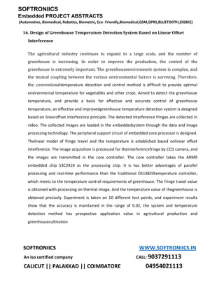 SOFTRONIICS
Embedded PROJECT ABSTRACTS
(Automotive, Biomedical, Robotics, Biometric, Eco- Friendly,Biomedical,GSM,GPRS,BLUETOOTH,ZIGBEE)
SOFTRONIICS WWW.SOFTRONIICS.IN
An iso certified company CALL: 9037291113
CALICUT || PALAKKAD || COIMBATORE 04954021113
16. Design of Greenhouse Temperature Detection System Based on Linear Offset
Interference
The agricultural industry continues to expand to a large scale, and the number of
greenhouse is increasing. In order to improve the production, the control of the
greenhouse is extremely important. The greenhouseenvironment system is complex, and
the mutual coupling between the various environmental factors is surviving. Therefore,
the conventionaltemperature detection and control method is difficult to provide optimal
environmental temperature for vegetables and other crops. Aimed to detect the greenhouse
temperature, and provide a basis for effective and accurate control of greenhouse
temperature, an effective and improvedgreenhouse temperature detection system is designed
based on linearoffset interference principle. The detected interference fringes are collected in
video. The collected images are loaded in the embeddedsystem through the data and image
processing technology. The peripheral support circuit of embedded core processor is designed.
Thelinear model of fringe travel and the temperature is established based onlinear offset
interference. The image acquisition is processed for theinterferencefringe by CCD camera, and
the images are transmitted in the core controller. The core controller takes the ARM9
embedded chip S3C2410 as the processing chip. It is has better advantages of parallel
processing and real-time performance than the traditional DS18B20temperature controller,
which meets to the temperature control requirements of greenhouse. The fringe travel value
is obtained with processing on thermal image. And the temperature value of thegreenhouse is
obtained precisely. Experiment is taken on 10 different test points, and experiment results
show that the accuracy is maintained in the range of 0.02, the system and temperature
detection method has prospective application value in agricultural production and
greenhousecultivation
 