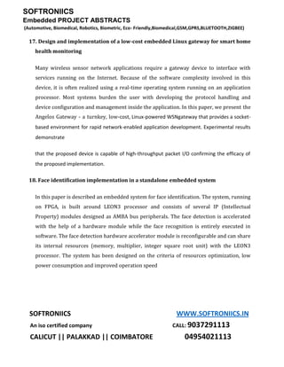 SOFTRONIICS
Embedded PROJECT ABSTRACTS
(Automotive, Biomedical, Robotics, Biometric, Eco- Friendly,Biomedical,GSM,GPRS,BLUETOOTH,ZIGBEE)
SOFTRONIICS WWW.SOFTRONIICS.IN
An iso certified company CALL: 9037291113
CALICUT || PALAKKAD || COIMBATORE 04954021113
17. Design and implementation of a low-cost embedded Linux gateway for smart home
health monitoring
Many wireless sensor network applications require a gateway device to interface with
services running on the Internet. Because of the software complexity involved in this
device, it is often realized using a real-time operating system running on an application
processor. Most systems burden the user with developing the protocol handling and
device configuration and management inside the application. In this paper, we present the
Angelos Gateway - a turnkey, low-cost, Linux-powered WSNgateway that provides a socket-
based environment for rapid network-enabled application development. Experimental results
demonstrate
that the proposed device is capable of high-throughput packet I/O confirming the efficacy of
the proposed implementation.
18. Face identification implementation in a standalone embedded system
In this paper is described an embedded system for face identification. The system, running
on FPGA, is built around LEON3 processor and consists of several IP (Intellectual
Property) modules designed as AMBA bus peripherals. The face detection is accelerated
with the help of a hardware module while the face recognition is entirely executed in
software. The face detection hardware accelerator module is reconfigurable and can share
its internal resources (memory, multiplier, integer square root unit) with the LEON3
processor. The system has been designed on the criteria of resources optimization, low
power consumption and improved operation speed
 