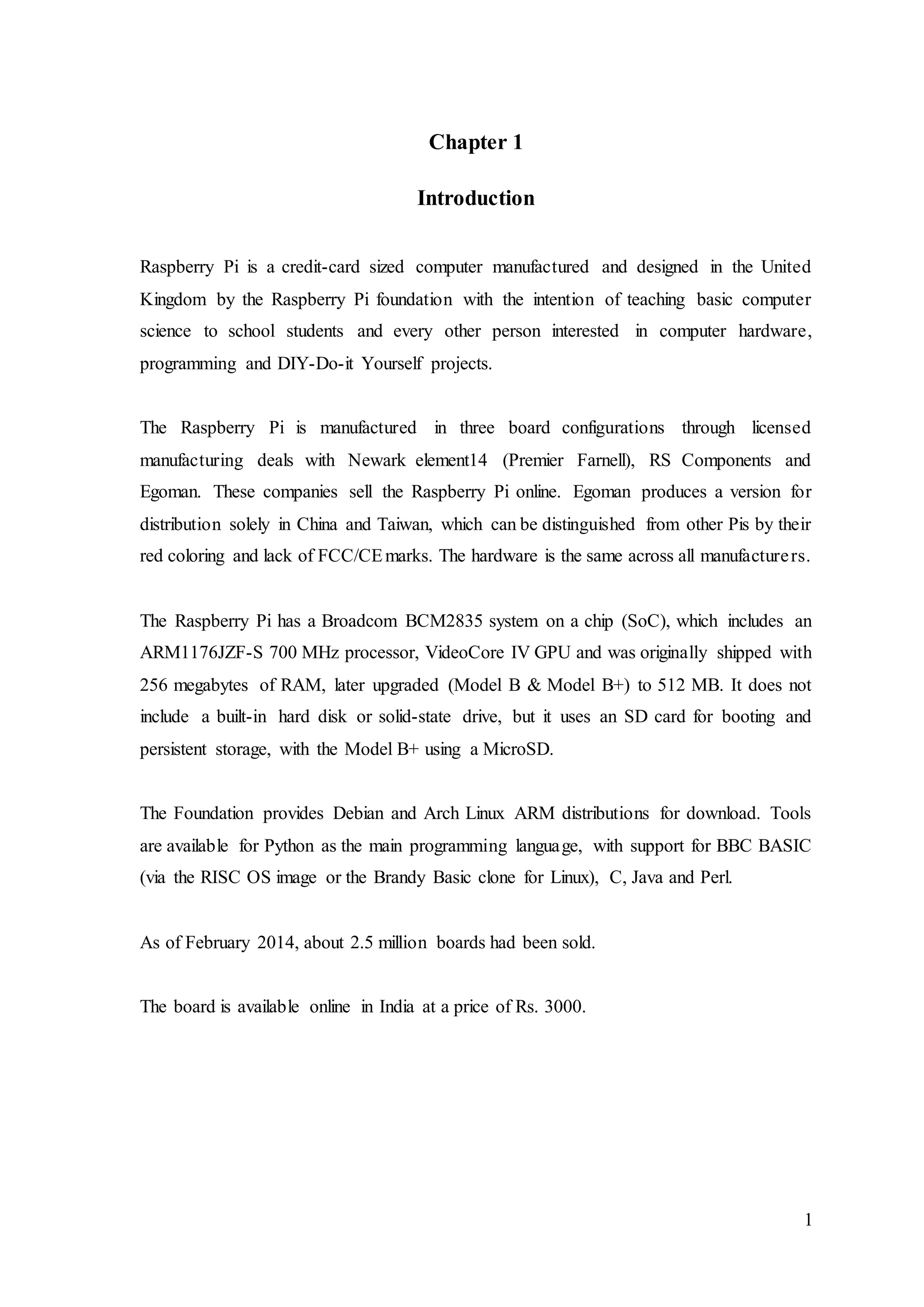 1
Chapter 1
Introduction
Raspberry Pi is a credit-card sized computer manufactured and designed in the United
Kingdom by the Raspberry Pi foundation with the intention of teaching basic computer
science to school students and every other person interested in computer hardware,
programming and DIY-Do-it Yourself projects.
The Raspberry Pi is manufactured in three board configurations through licensed
manufacturing deals with Newark element14 (Premier Farnell), RS Components and
Egoman. These companies sell the Raspberry Pi online. Egoman produces a version for
distribution solely in China and Taiwan, which can be distinguished from other Pis by their
red coloring and lack of FCC/CEmarks. The hardware is the same across all manufacturers.
The Raspberry Pi has a Broadcom BCM2835 system on a chip (SoC), which includes an
ARM1176JZF-S 700 MHz processor, VideoCore IV GPU and was originally shipped with
256 megabytes of RAM, later upgraded (Model B & Model B+) to 512 MB. It does not
include a built-in hard disk or solid-state drive, but it uses an SD card for booting and
persistent storage, with the Model B+ using a MicroSD.
The Foundation provides Debian and Arch Linux ARM distributions for download. Tools
are available for Python as the main programming language, with support for BBC BASIC
(via the RISC OS image or the Brandy Basic clone for Linux), C, Java and Perl.
As of February 2014, about 2.5 million boards had been sold.
The board is available online in India at a price of Rs. 3000.
 