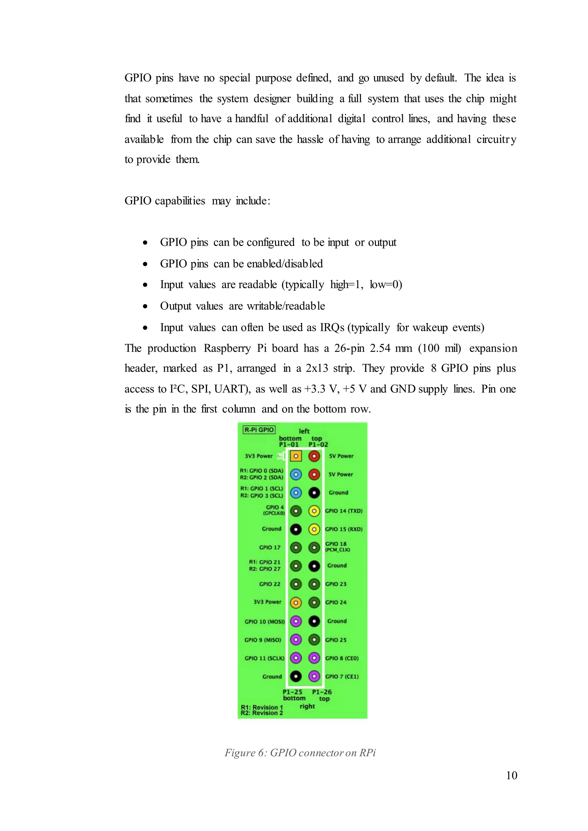 10
GPIO pins have no special purpose defined, and go unused by default. The idea is
that sometimes the system designer building a full system that uses the chip might
find it useful to have a handful of additional digital control lines, and having these
available from the chip can save the hassle of having to arrange additional circuitry
to provide them.
GPIO capabilities may include:
 GPIO pins can be configured to be input or output
 GPIO pins can be enabled/disabled
 Input values are readable (typically high=1, low=0)
 Output values are writable/readable
 Input values can often be used as IRQs (typically for wakeup events)
The production Raspberry Pi board has a 26-pin 2.54 mm (100 mil) expansion
header, marked as P1, arranged in a 2x13 strip. They provide 8 GPIO pins plus
access to I²C, SPI, UART), as well as +3.3 V, +5 V and GND supply lines. Pin one
is the pin in the first column and on the bottom row.
Figure 6: GPIO connectoron RPi
 