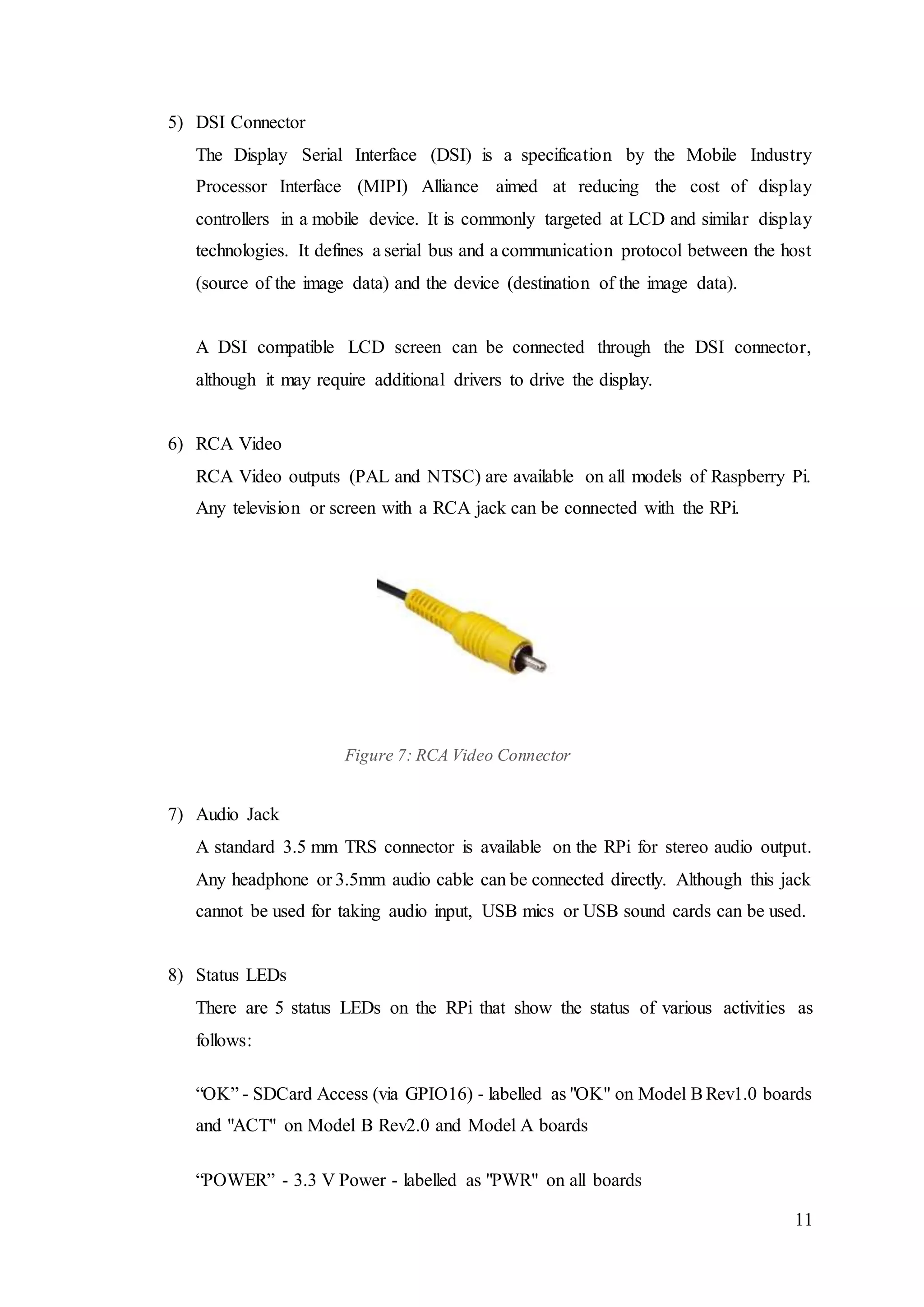 11
5) DSI Connector
The Display Serial Interface (DSI) is a specification by the Mobile Industry
Processor Interface (MIPI) Alliance aimed at reducing the cost of display
controllers in a mobile device. It is commonly targeted at LCD and similar display
technologies. It defines a serial bus and a communication protocol between the host
(source of the image data) and the device (destination of the image data).
A DSI compatible LCD screen can be connected through the DSI connector,
although it may require additional drivers to drive the display.
6) RCA Video
RCA Video outputs (PAL and NTSC) are available on all models of Raspberry Pi.
Any television or screen with a RCA jack can be connected with the RPi.
Figure 7: RCA Video Connector
7) Audio Jack
A standard 3.5 mm TRS connector is available on the RPi for stereo audio output.
Any headphone or 3.5mm audio cable can be connected directly. Although this jack
cannot be used for taking audio input, USB mics or USB sound cards can be used.
8) Status LEDs
There are 5 status LEDs on the RPi that show the status of various activities as
follows:
“OK” - SDCard Access (via GPIO16) - labelled as "OK" on Model BRev1.0 boards
and "ACT" on Model B Rev2.0 and Model A boards
“POWER” - 3.3 V Power - labelled as "PWR" on all boards
 