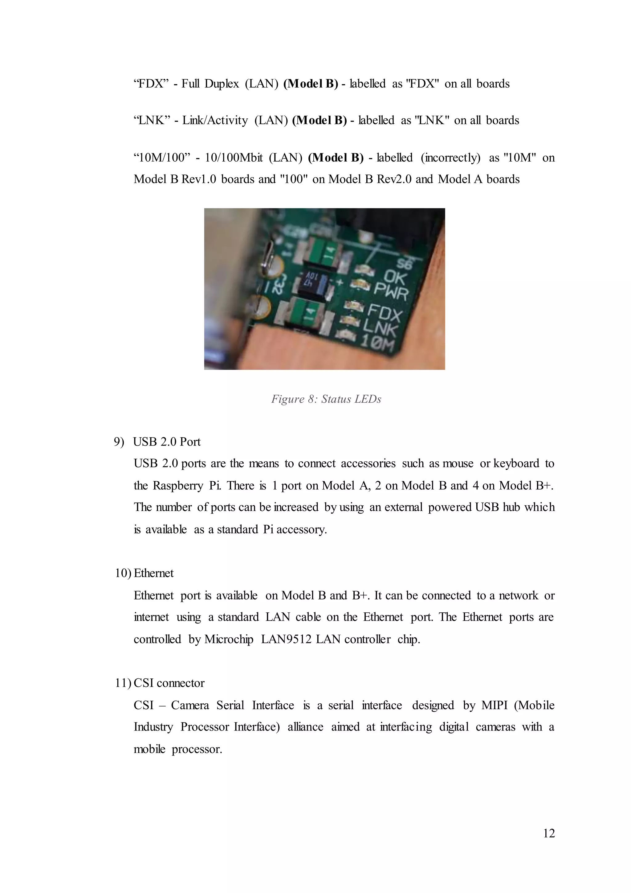 12
“FDX” - Full Duplex (LAN) (Model B) - labelled as "FDX" on all boards
“LNK” - Link/Activity (LAN) (Model B) - labelled as "LNK" on all boards
“10M/100” - 10/100Mbit (LAN) (Model B) - labelled (incorrectly) as "10M" on
Model B Rev1.0 boards and "100" on Model B Rev2.0 and Model A boards
Figure 8: Status LEDs
9) USB 2.0 Port
USB 2.0 ports are the means to connect accessories such as mouse or keyboard to
the Raspberry Pi. There is 1 port on Model A, 2 on Model B and 4 on Model B+.
The number of ports can be increased by using an external powered USB hub which
is available as a standard Pi accessory.
10) Ethernet
Ethernet port is available on Model B and B+. It can be connected to a network or
internet using a standard LAN cable on the Ethernet port. The Ethernet ports are
controlled by Microchip LAN9512 LAN controller chip.
11) CSI connector
CSI – Camera Serial Interface is a serial interface designed by MIPI (Mobile
Industry Processor Interface) alliance aimed at interfacing digital cameras with a
mobile processor.
 