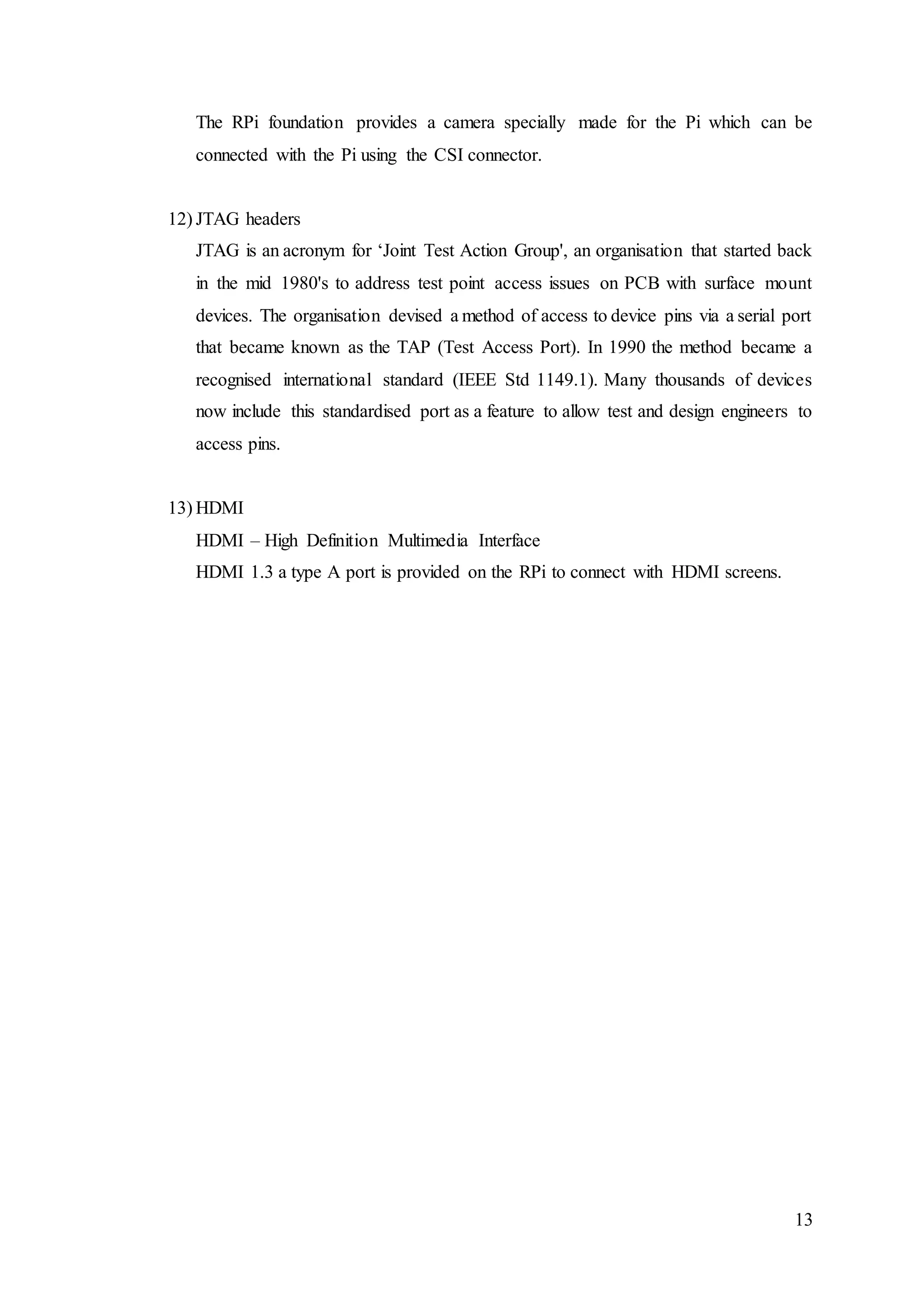 13
The RPi foundation provides a camera specially made for the Pi which can be
connected with the Pi using the CSI connector.
12) JTAG headers
JTAG is an acronym for ‘Joint Test Action Group', an organisation that started back
in the mid 1980's to address test point access issues on PCB with surface mount
devices. The organisation devised a method of access to device pins via a serial port
that became known as the TAP (Test Access Port). In 1990 the method became a
recognised international standard (IEEE Std 1149.1). Many thousands of devices
now include this standardised port as a feature to allow test and design engineers to
access pins.
13) HDMI
HDMI – High Definition Multimedia Interface
HDMI 1.3 a type A port is provided on the RPi to connect with HDMI screens.
 