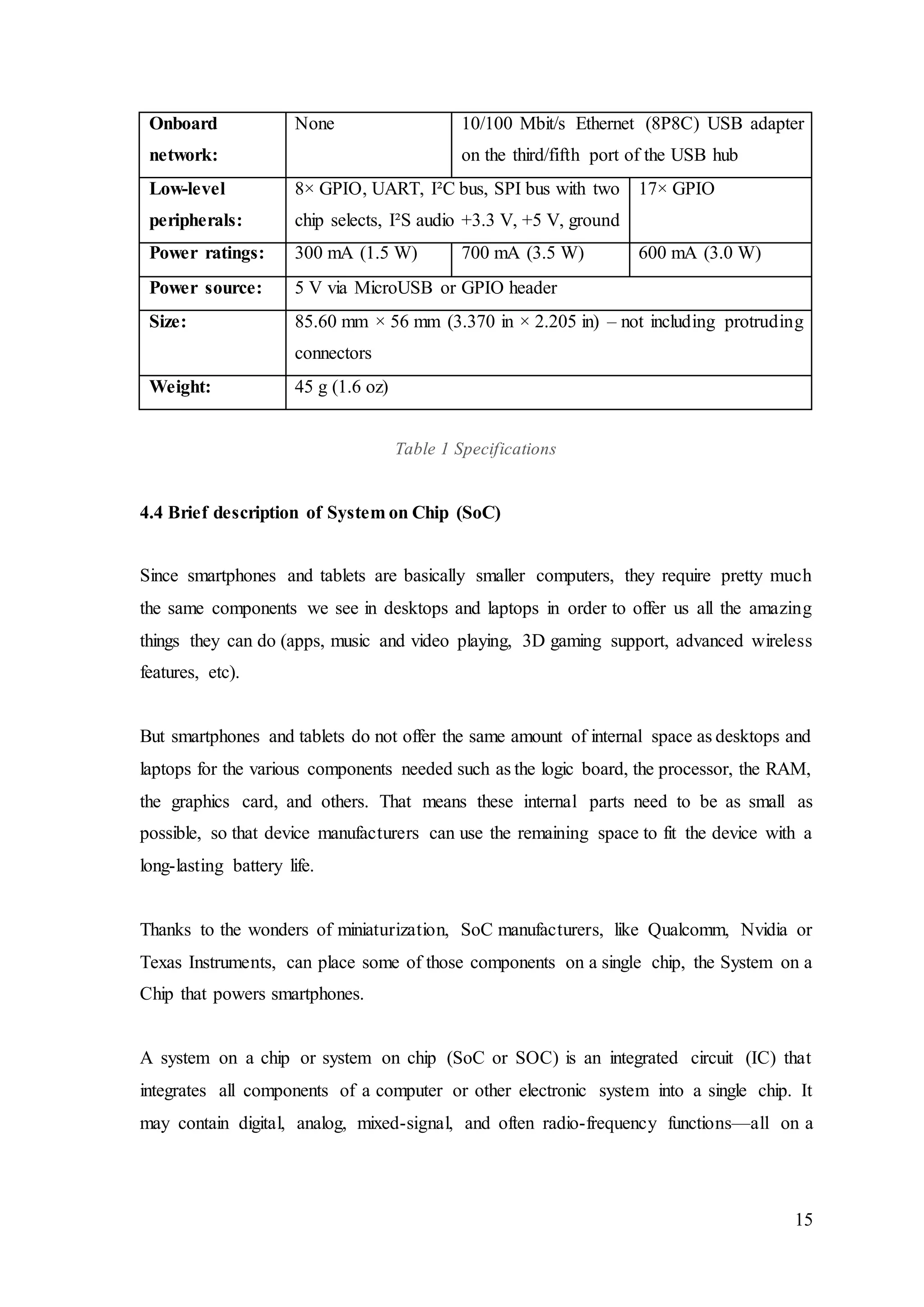 15
Onboard
network:
None 10/100 Mbit/s Ethernet (8P8C) USB adapter
on the third/fifth port of the USB hub
Low-level
peripherals:
8× GPIO, UART, I²C bus, SPI bus with two
chip selects, I²S audio +3.3 V, +5 V, ground
17× GPIO
Power ratings: 300 mA (1.5 W) 700 mA (3.5 W) 600 mA (3.0 W)
Power source: 5 V via MicroUSB or GPIO header
Size: 85.60 mm × 56 mm (3.370 in × 2.205 in) – not including protruding
connectors
Weight: 45 g (1.6 oz)
Table 1 Specifications
4.4 Brief description of System on Chip (SoC)
Since smartphones and tablets are basically smaller computers, they require pretty much
the same components we see in desktops and laptops in order to offer us all the amazing
things they can do (apps, music and video playing, 3D gaming support, advanced wireless
features, etc).
But smartphones and tablets do not offer the same amount of internal space as desktops and
laptops for the various components needed such as the logic board, the processor, the RAM,
the graphics card, and others. That means these internal parts need to be as small as
possible, so that device manufacturers can use the remaining space to fit the device with a
long-lasting battery life.
Thanks to the wonders of miniaturization, SoC manufacturers, like Qualcomm, Nvidia or
Texas Instruments, can place some of those components on a single chip, the System on a
Chip that powers smartphones.
A system on a chip or system on chip (SoC or SOC) is an integrated circuit (IC) that
integrates all components of a computer or other electronic system into a single chip. It
may contain digital, analog, mixed-signal, and often radio-frequency functions—all on a
 
