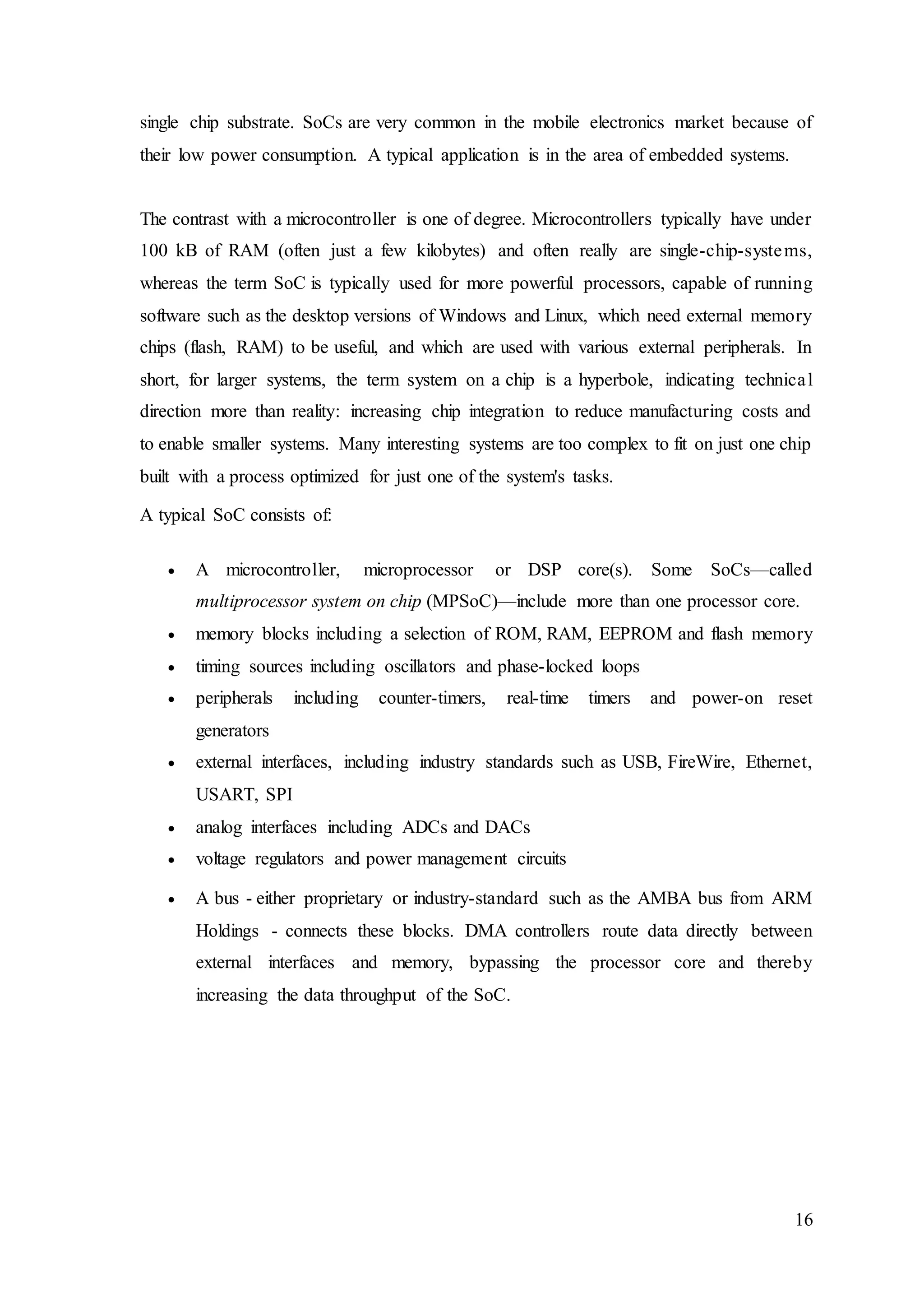 16
single chip substrate. SoCs are very common in the mobile electronics market because of
their low power consumption. A typical application is in the area of embedded systems.
The contrast with a microcontroller is one of degree. Microcontrollers typically have under
100 kB of RAM (often just a few kilobytes) and often really are single-chip-systems,
whereas the term SoC is typically used for more powerful processors, capable of running
software such as the desktop versions of Windows and Linux, which need external memory
chips (flash, RAM) to be useful, and which are used with various external peripherals. In
short, for larger systems, the term system on a chip is a hyperbole, indicating technical
direction more than reality: increasing chip integration to reduce manufacturing costs and
to enable smaller systems. Many interesting systems are too complex to fit on just one chip
built with a process optimized for just one of the system's tasks.
A typical SoC consists of:
 A microcontroller, microprocessor or DSP core(s). Some SoCs—called
multiprocessor system on chip (MPSoC)—include more than one processor core.
 memory blocks including a selection of ROM, RAM, EEPROM and flash memory
 timing sources including oscillators and phase-locked loops
 peripherals including counter-timers, real-time timers and power-on reset
generators
 external interfaces, including industry standards such as USB, FireWire, Ethernet,
USART, SPI
 analog interfaces including ADCs and DACs
 voltage regulators and power management circuits
 A bus - either proprietary or industry-standard such as the AMBA bus from ARM
Holdings - connects these blocks. DMA controllers route data directly between
external interfaces and memory, bypassing the processor core and thereby
increasing the data throughput of the SoC.
 
