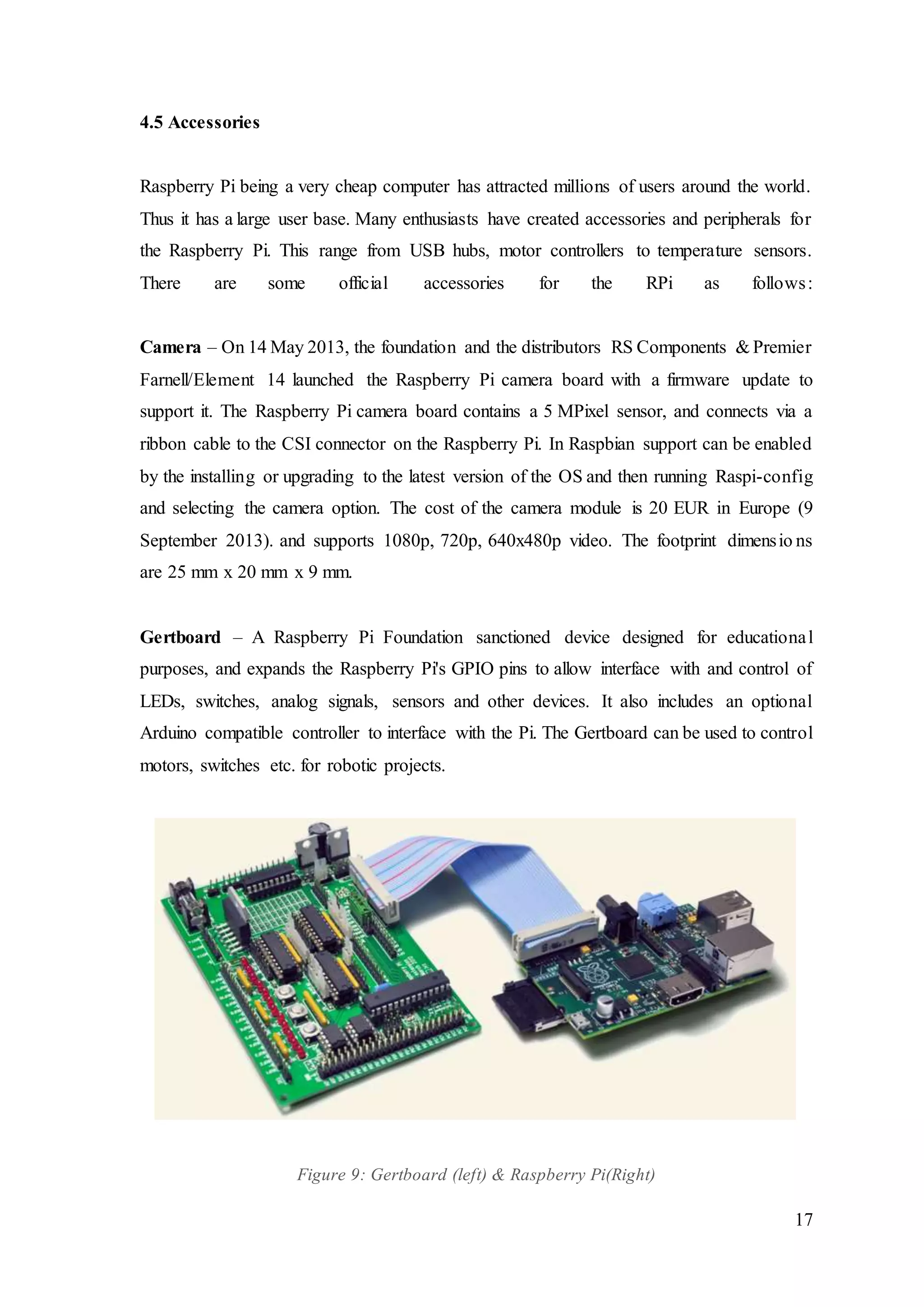 17
4.5 Accessories
Raspberry Pi being a very cheap computer has attracted millions of users around the world.
Thus it has a large user base. Many enthusiasts have created accessories and peripherals for
the Raspberry Pi. This range from USB hubs, motor controllers to temperature sensors.
There are some official accessories for the RPi as follows:
Camera – On 14 May 2013, the foundation and the distributors RS Components & Premier
Farnell/Element 14 launched the Raspberry Pi camera board with a firmware update to
support it. The Raspberry Pi camera board contains a 5 MPixel sensor, and connects via a
ribbon cable to the CSI connector on the Raspberry Pi. In Raspbian support can be enabled
by the installing or upgrading to the latest version of the OS and then running Raspi-config
and selecting the camera option. The cost of the camera module is 20 EUR in Europe (9
September 2013). and supports 1080p, 720p, 640x480p video. The footprint dimensio ns
are 25 mm x 20 mm x 9 mm.
Gertboard – A Raspberry Pi Foundation sanctioned device designed for educational
purposes, and expands the Raspberry Pi's GPIO pins to allow interface with and control of
LEDs, switches, analog signals, sensors and other devices. It also includes an optional
Arduino compatible controller to interface with the Pi. The Gertboard can be used to control
motors, switches etc. for robotic projects.
Figure 9: Gertboard (left) & Raspberry Pi(Right)
 