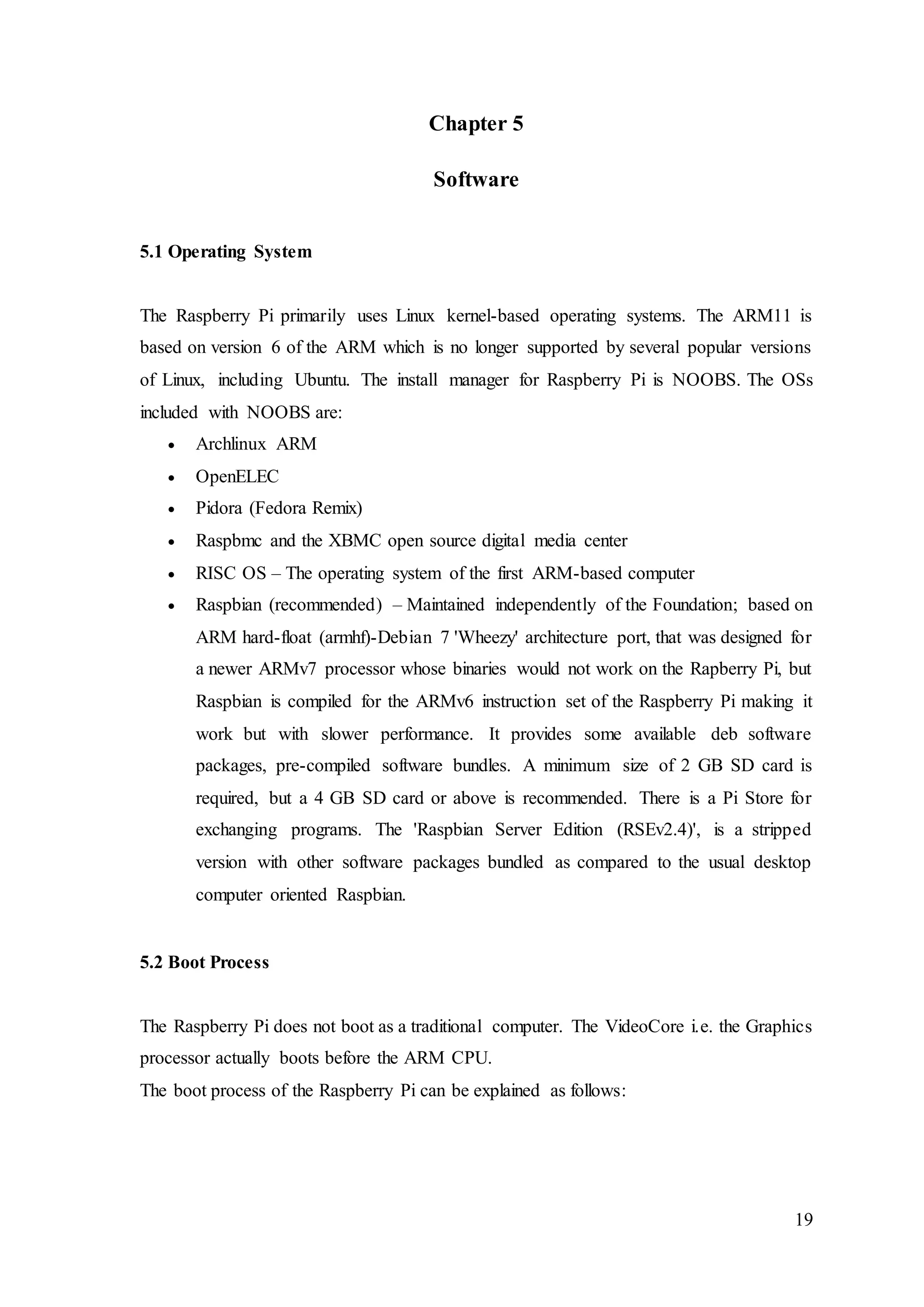 19
Chapter 5
Software
5.1 Operating System
The Raspberry Pi primarily uses Linux kernel-based operating systems. The ARM11 is
based on version 6 of the ARM which is no longer supported by several popular versions
of Linux, including Ubuntu. The install manager for Raspberry Pi is NOOBS. The OSs
included with NOOBS are:
 Archlinux ARM
 OpenELEC
 Pidora (Fedora Remix)
 Raspbmc and the XBMC open source digital media center
 RISC OS – The operating system of the first ARM-based computer
 Raspbian (recommended) – Maintained independently of the Foundation; based on
ARM hard-float (armhf)-Debian 7 'Wheezy' architecture port, that was designed for
a newer ARMv7 processor whose binaries would not work on the Rapberry Pi, but
Raspbian is compiled for the ARMv6 instruction set of the Raspberry Pi making it
work but with slower performance. It provides some available deb software
packages, pre-compiled software bundles. A minimum size of 2 GB SD card is
required, but a 4 GB SD card or above is recommended. There is a Pi Store for
exchanging programs. The 'Raspbian Server Edition (RSEv2.4)', is a stripped
version with other software packages bundled as compared to the usual desktop
computer oriented Raspbian.
5.2 Boot Process
The Raspberry Pi does not boot as a traditional computer. The VideoCore i.e. the Graphics
processor actually boots before the ARM CPU.
The boot process of the Raspberry Pi can be explained as follows:
 