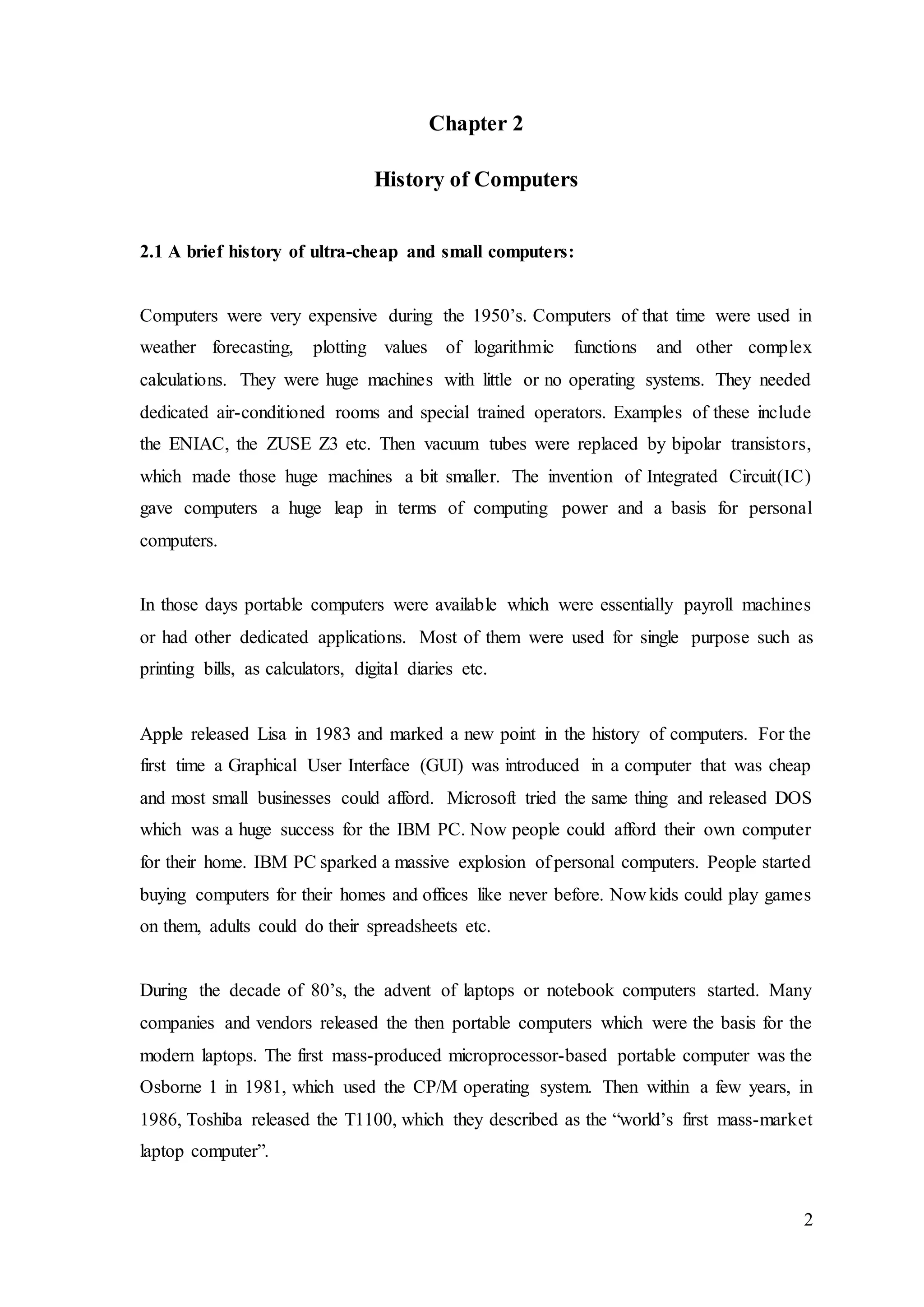 2
Chapter 2
History of Computers
2.1 A brief history of ultra-cheap and small computers:
Computers were very expensive during the 1950’s. Computers of that time were used in
weather forecasting, plotting values of logarithmic functions and other complex
calculations. They were huge machines with little or no operating systems. They needed
dedicated air-conditioned rooms and special trained operators. Examples of these include
the ENIAC, the ZUSE Z3 etc. Then vacuum tubes were replaced by bipolar transistors,
which made those huge machines a bit smaller. The invention of Integrated Circuit(IC)
gave computers a huge leap in terms of computing power and a basis for personal
computers.
In those days portable computers were available which were essentially payroll machines
or had other dedicated applications. Most of them were used for single purpose such as
printing bills, as calculators, digital diaries etc.
Apple released Lisa in 1983 and marked a new point in the history of computers. For the
first time a Graphical User Interface (GUI) was introduced in a computer that was cheap
and most small businesses could afford. Microsoft tried the same thing and released DOS
which was a huge success for the IBM PC. Now people could afford their own computer
for their home. IBM PC sparked a massive explosion of personal computers. People started
buying computers for their homes and offices like never before. Now kids could play games
on them, adults could do their spreadsheets etc.
During the decade of 80’s, the advent of laptops or notebook computers started. Many
companies and vendors released the then portable computers which were the basis for the
modern laptops. The first mass-produced microprocessor-based portable computer was the
Osborne 1 in 1981, which used the CP/M operating system. Then within a few years, in
1986, Toshiba released the T1100, which they described as the “world’s first mass-market
laptop computer”.
 