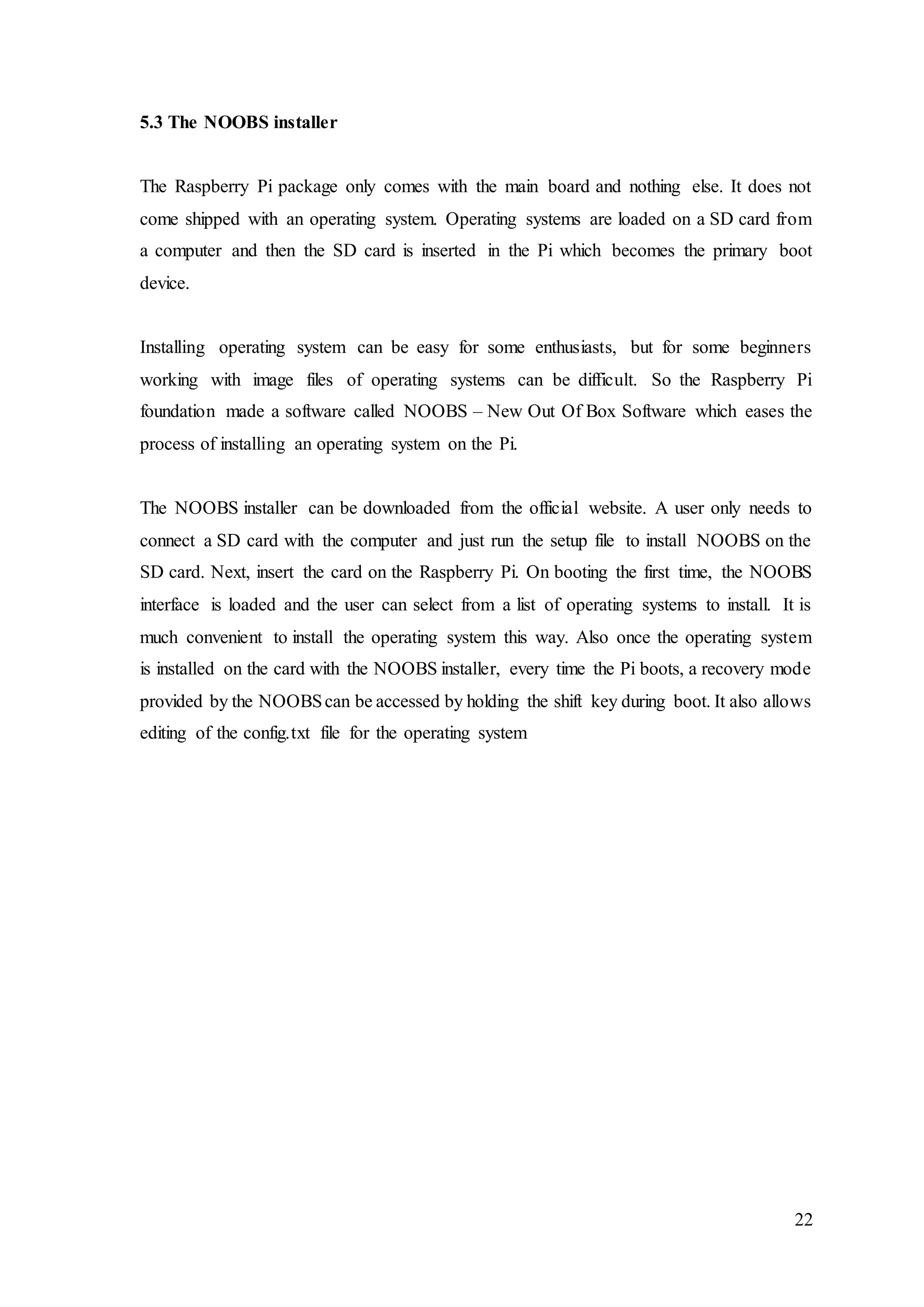 22
5.3 The NOOBS installer
The Raspberry Pi package only comes with the main board and nothing else. It does not
come shipped with an operating system. Operating systems are loaded on a SD card from
a computer and then the SD card is inserted in the Pi which becomes the primary boot
device.
Installing operating system can be easy for some enthusiasts, but for some beginners
working with image files of operating systems can be difficult. So the Raspberry Pi
foundation made a software called NOOBS – New Out Of Box Software which eases the
process of installing an operating system on the Pi.
The NOOBS installer can be downloaded from the official website. A user only needs to
connect a SD card with the computer and just run the setup file to install NOOBS on the
SD card. Next, insert the card on the Raspberry Pi. On booting the first time, the NOOBS
interface is loaded and the user can select from a list of operating systems to install. It is
much convenient to install the operating system this way. Also once the operating system
is installed on the card with the NOOBS installer, every time the Pi boots, a recovery mode
provided by the NOOBScan be accessed by holding the shift key during boot. It also allows
editing of the config.txt file for the operating system
 