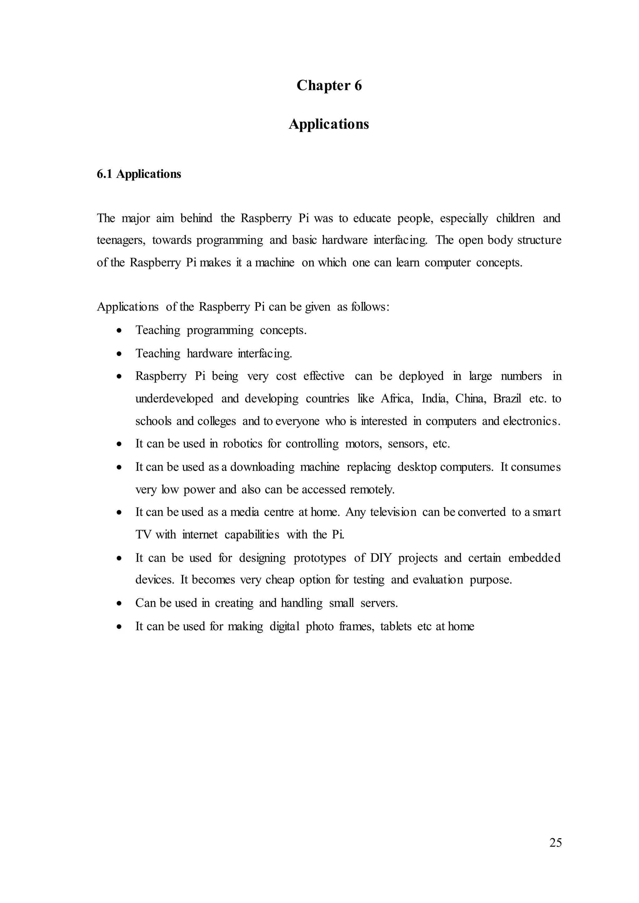 25
Chapter 6
Applications
6.1 Applications
The major aim behind the Raspberry Pi was to educate people, especially children and
teenagers, towards programming and basic hardware interfacing. The open body structure
of the Raspberry Pi makes it a machine on which one can learn computer concepts.
Applications of the Raspberry Pi can be given as follows:
 Teaching programming concepts.
 Teaching hardware interfacing.
 Raspberry Pi being very cost effective can be deployed in large numbers in
underdeveloped and developing countries like Africa, India, China, Brazil etc. to
schools and colleges and to everyone who is interested in computers and electronics.
 It can be used in robotics for controlling motors, sensors, etc.
 It can be used as a downloading machine replacing desktop computers. It consumes
very low power and also can be accessed remotely.
 It can be used as a media centre at home. Any television can be converted to a smart
TV with internet capabilities with the Pi.
 It can be used for designing prototypes of DIY projects and certain embedded
devices. It becomes very cheap option for testing and evaluation purpose.
 Can be used in creating and handling small servers.
 It can be used for making digital photo frames, tablets etc at home
 