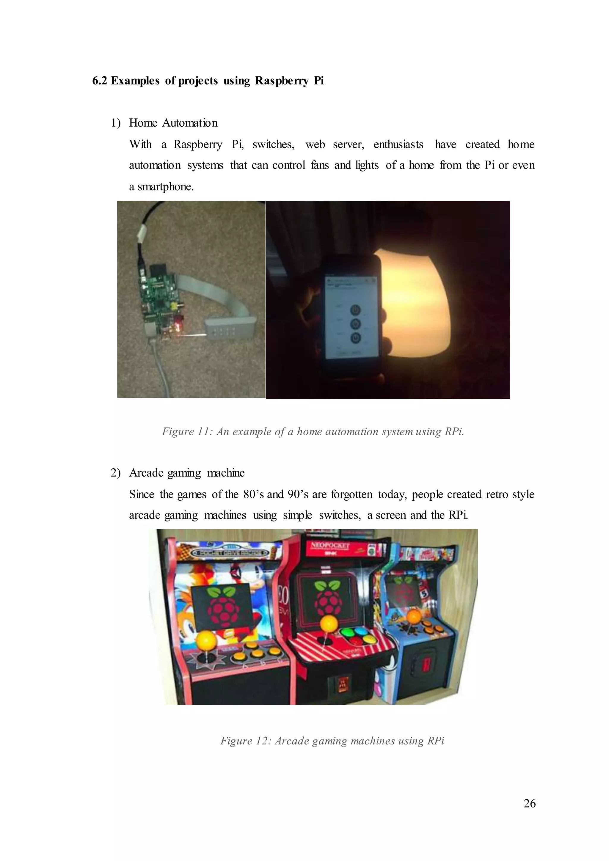 26
6.2 Examples of projects using Raspberry Pi
1) Home Automation
With a Raspberry Pi, switches, web server, enthusiasts have created home
automation systems that can control fans and lights of a home from the Pi or even
a smartphone.
Figure 11: An example of a home automation system using RPi.
2) Arcade gaming machine
Since the games of the 80’s and 90’s are forgotten today, people created retro style
arcade gaming machines using simple switches, a screen and the RPi.
Figure 12: Arcade gaming machines using RPi
 