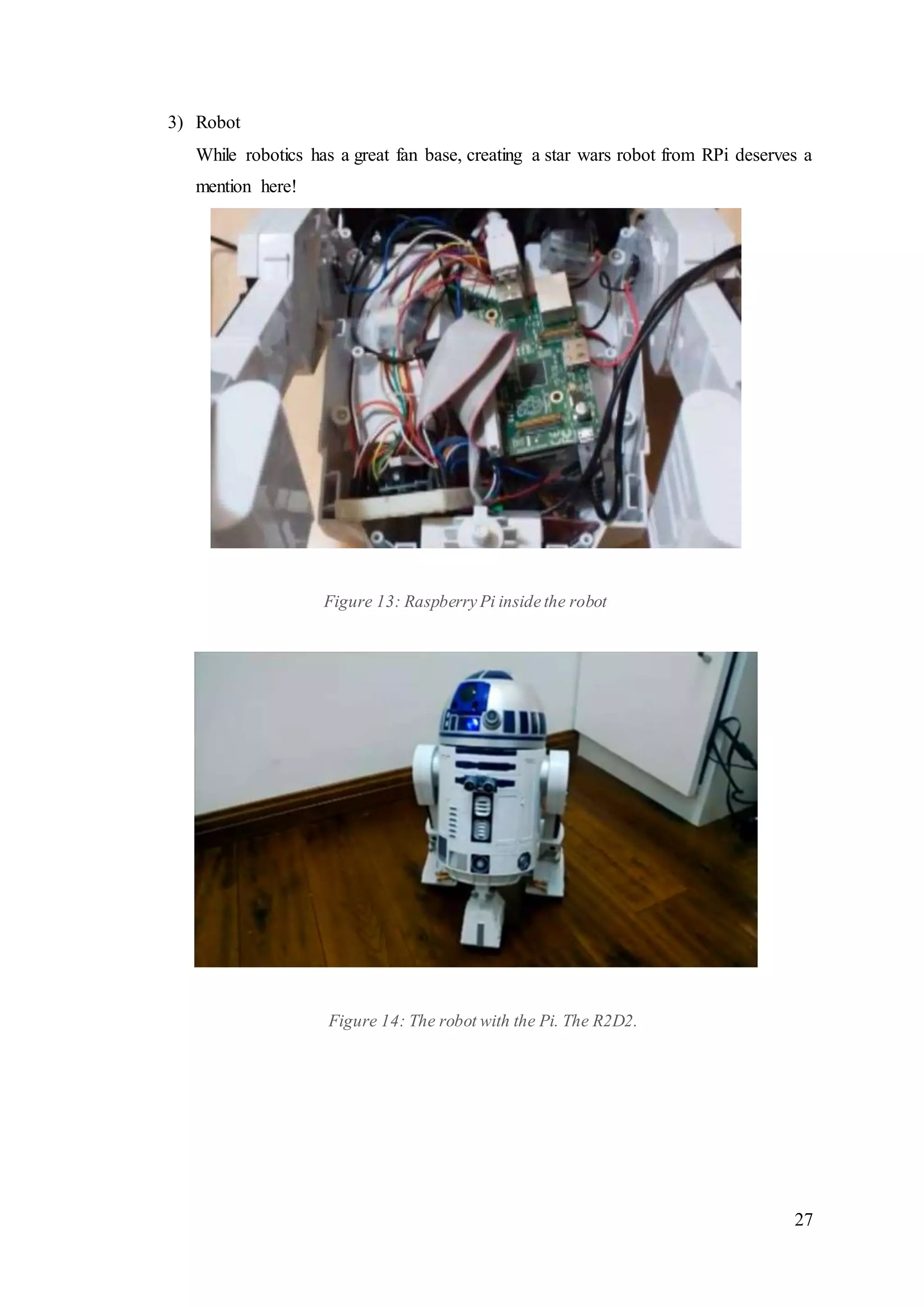 27
3) Robot
While robotics has a great fan base, creating a star wars robot from RPi deserves a
mention here!
Figure 13: Raspberry Pi inside the robot
Figure 14: The robot with the Pi. The R2D2.
 