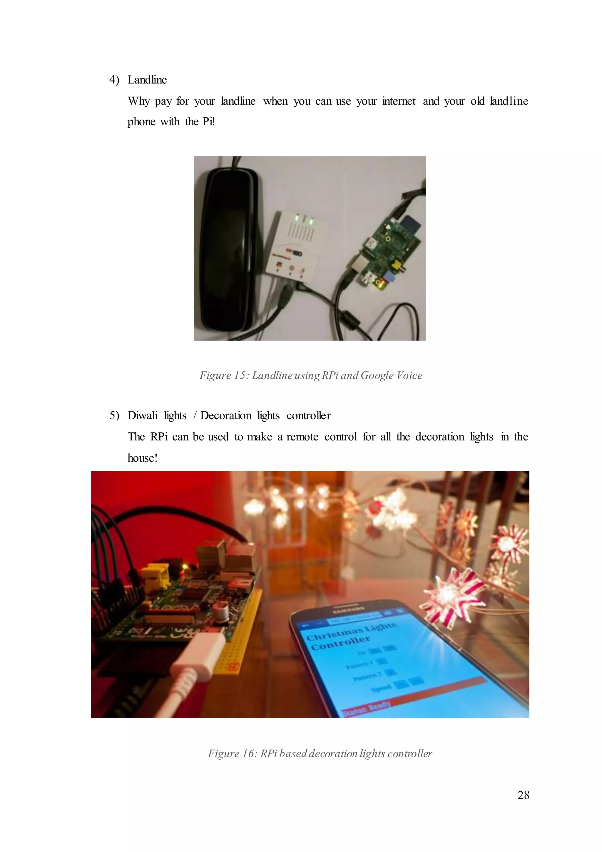 28
4) Landline
Why pay for your landline when you can use your internet and your old landline
phone with the Pi!
Figure 15: Landline using RPi and Google Voice
5) Diwali lights / Decoration lights controller
The RPi can be used to make a remote control for all the decoration lights in the
house!
Figure 16: RPi based decoration lights controller
 