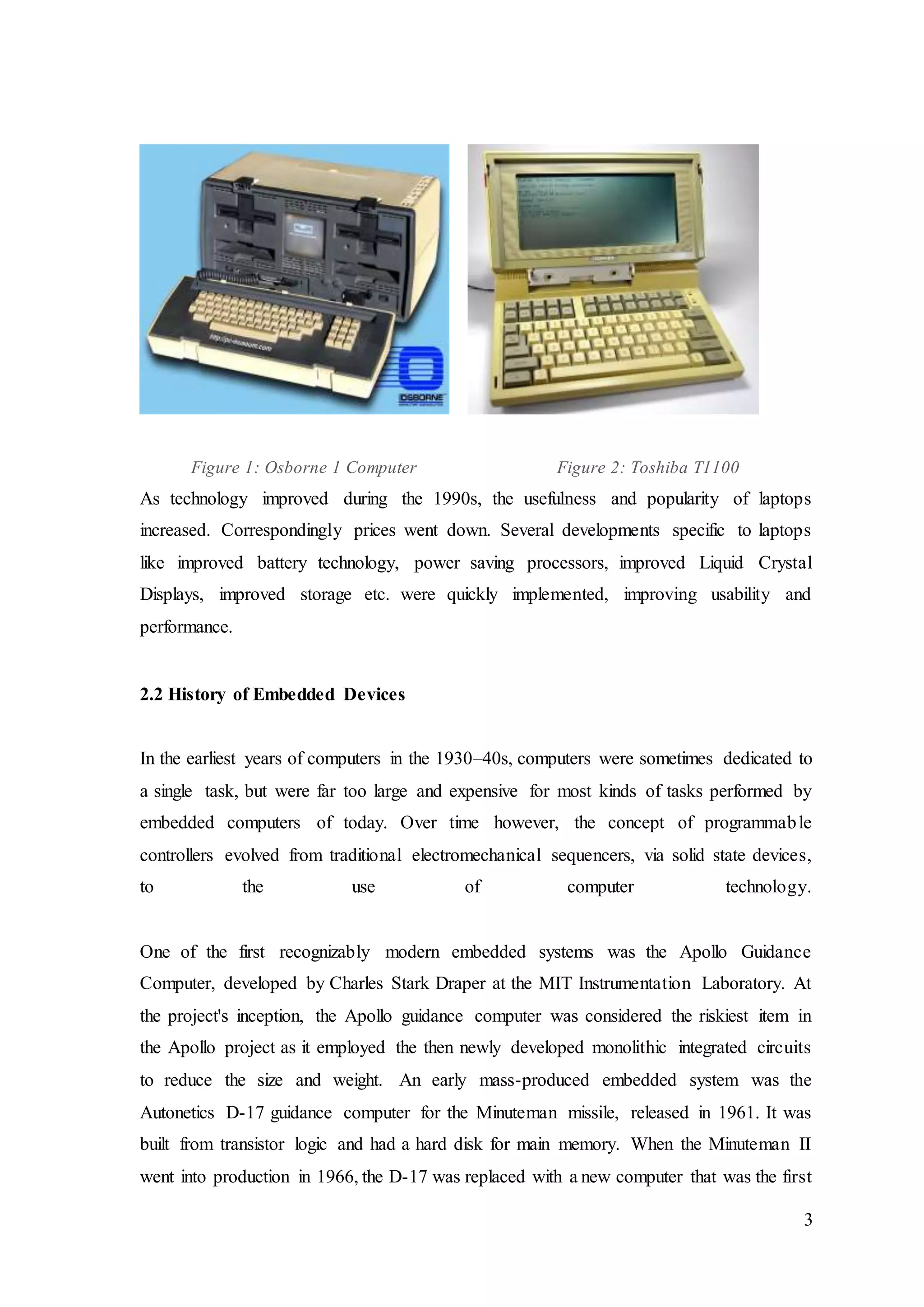 3
Figure 1: Osborne 1 Computer Figure 2: Toshiba T1100
As technology improved during the 1990s, the usefulness and popularity of laptops
increased. Correspondingly prices went down. Several developments specific to laptops
like improved battery technology, power saving processors, improved Liquid Crystal
Displays, improved storage etc. were quickly implemented, improving usability and
performance.
2.2 History of Embedded Devices
In the earliest years of computers in the 1930–40s, computers were sometimes dedicated to
a single task, but were far too large and expensive for most kinds of tasks performed by
embedded computers of today. Over time however, the concept of programmable
controllers evolved from traditional electromechanical sequencers, via solid state devices,
to the use of computer technology.
One of the first recognizably modern embedded systems was the Apollo Guidance
Computer, developed by Charles Stark Draper at the MIT Instrumentation Laboratory. At
the project's inception, the Apollo guidance computer was considered the riskiest item in
the Apollo project as it employed the then newly developed monolithic integrated circuits
to reduce the size and weight. An early mass-produced embedded system was the
Autonetics D-17 guidance computer for the Minuteman missile, released in 1961. It was
built from transistor logic and had a hard disk for main memory. When the Minuteman II
went into production in 1966, the D-17 was replaced with a new computer that was the first
 