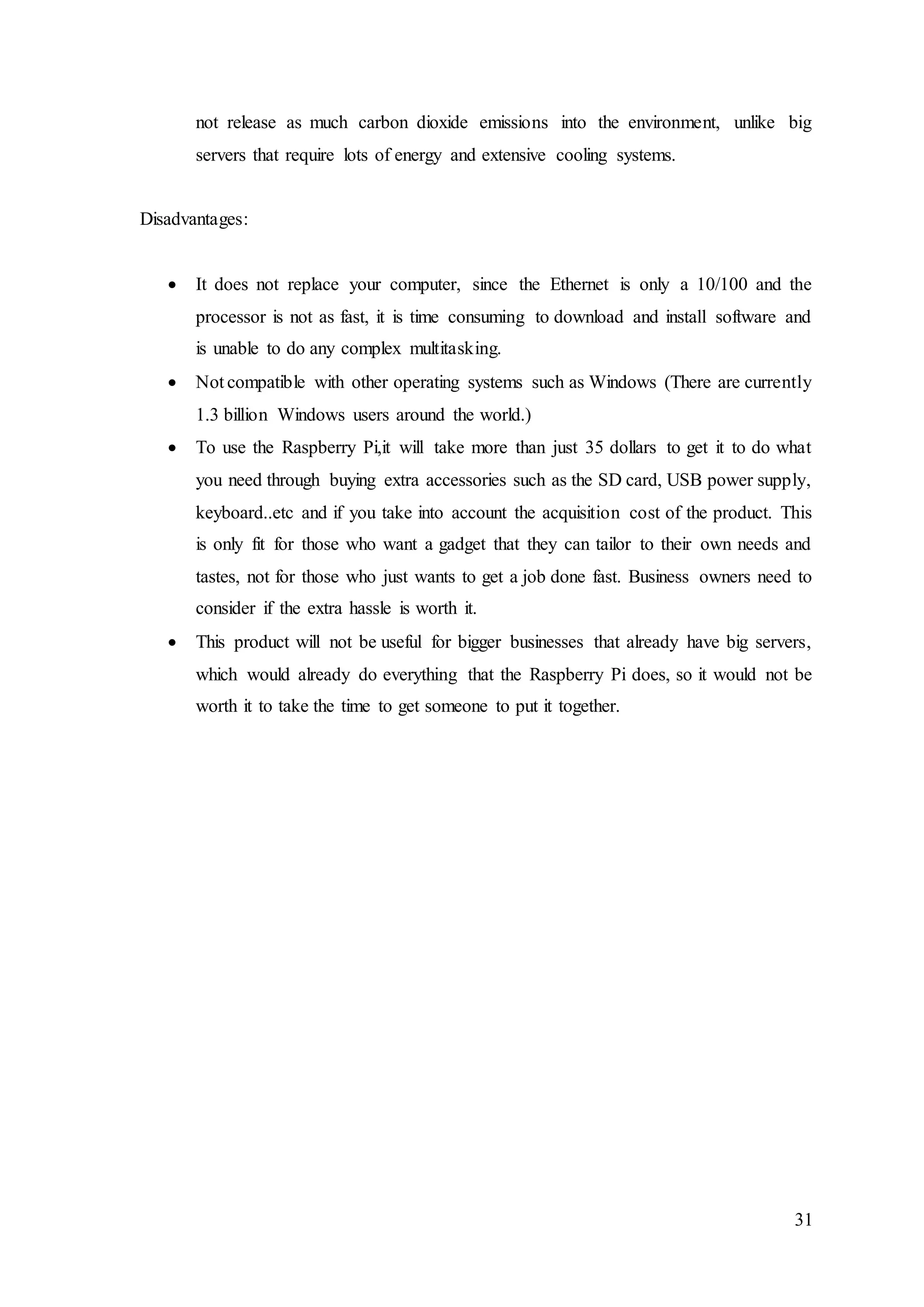 31
not release as much carbon dioxide emissions into the environment, unlike big
servers that require lots of energy and extensive cooling systems.
Disadvantages:
 It does not replace your computer, since the Ethernet is only a 10/100 and the
processor is not as fast, it is time consuming to download and install software and
is unable to do any complex multitasking.
 Not compatible with other operating systems such as Windows (There are currently
1.3 billion Windows users around the world.)
 To use the Raspberry Pi,it will take more than just 35 dollars to get it to do what
you need through buying extra accessories such as the SD card, USB power supply,
keyboard..etc and if you take into account the acquisition cost of the product. This
is only fit for those who want a gadget that they can tailor to their own needs and
tastes, not for those who just wants to get a job done fast. Business owners need to
consider if the extra hassle is worth it.
 This product will not be useful for bigger businesses that already have big servers,
which would already do everything that the Raspberry Pi does, so it would not be
worth it to take the time to get someone to put it together.
 