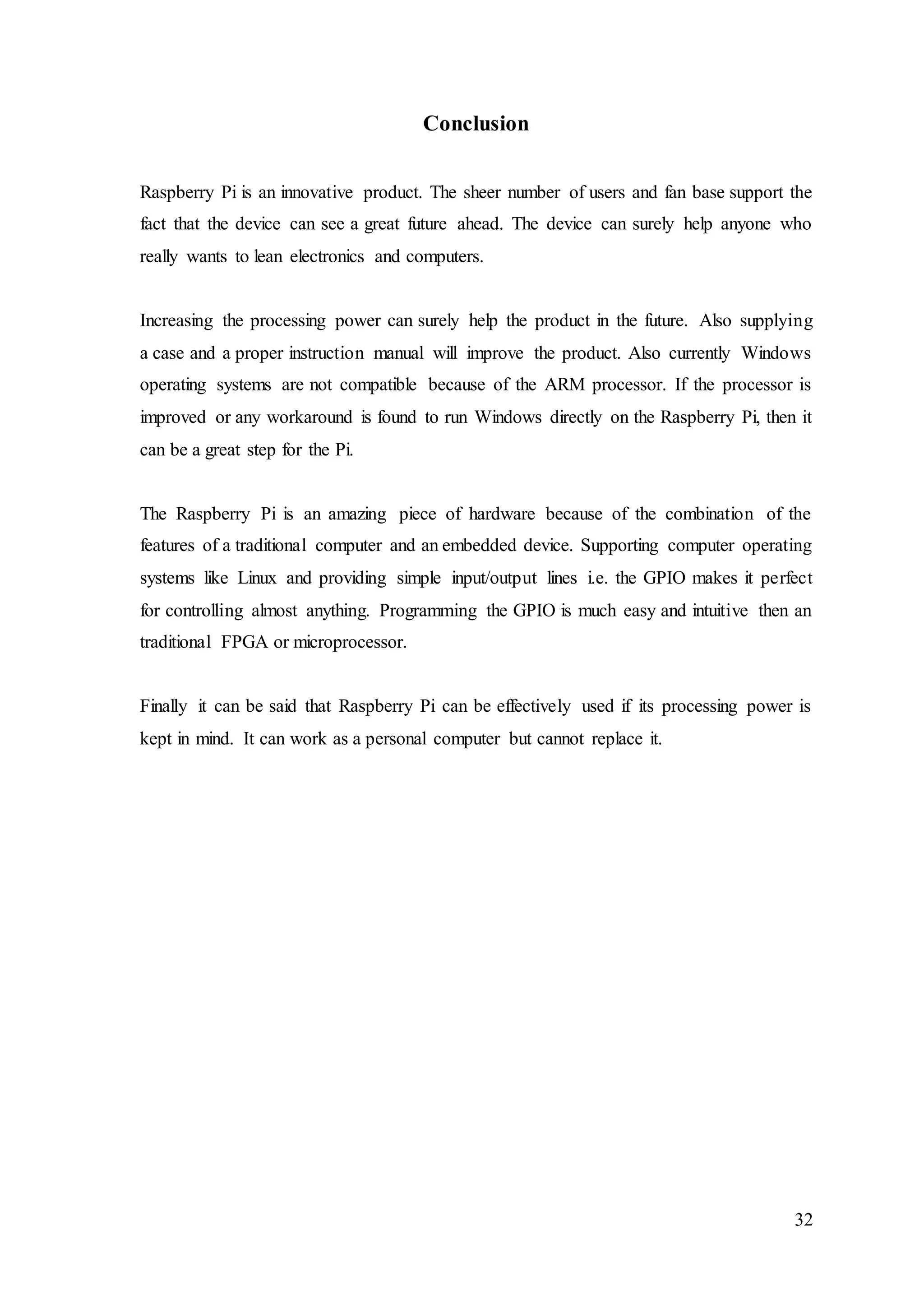 32
Conclusion
Raspberry Pi is an innovative product. The sheer number of users and fan base support the
fact that the device can see a great future ahead. The device can surely help anyone who
really wants to lean electronics and computers.
Increasing the processing power can surely help the product in the future. Also supplying
a case and a proper instruction manual will improve the product. Also currently Windows
operating systems are not compatible because of the ARM processor. If the processor is
improved or any workaround is found to run Windows directly on the Raspberry Pi, then it
can be a great step for the Pi.
The Raspberry Pi is an amazing piece of hardware because of the combination of the
features of a traditional computer and an embedded device. Supporting computer operating
systems like Linux and providing simple input/output lines i.e. the GPIO makes it perfect
for controlling almost anything. Programming the GPIO is much easy and intuitive then an
traditional FPGA or microprocessor.
Finally it can be said that Raspberry Pi can be effectively used if its processing power is
kept in mind. It can work as a personal computer but cannot replace it.
 