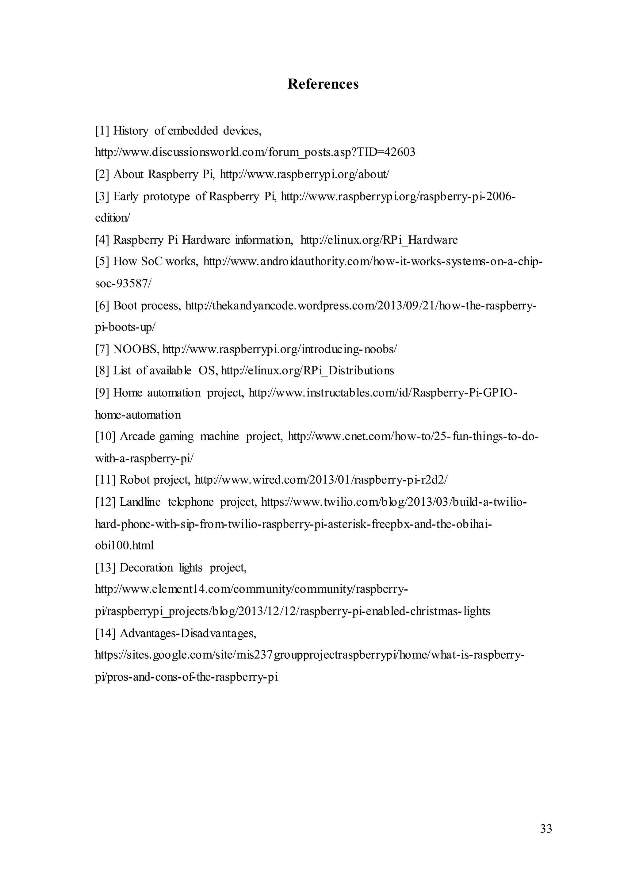 33
References
[1] History of embedded devices,
http://www.discussionsworld.com/forum_posts.asp?TID=42603
[2] About Raspberry Pi, http://www.raspberrypi.org/about/
[3] Early prototype of Raspberry Pi, http://www.raspberrypi.org/raspberry-pi-2006-
edition/
[4] Raspberry Pi Hardware information, http://elinux.org/RPi_Hardware
[5] How SoC works, http://www.androidauthority.com/how-it-works-systems-on-a-chip-
soc-93587/
[6] Boot process, http://thekandyancode.wordpress.com/2013/09/21/how-the-raspberry-
pi-boots-up/
[7] NOOBS, http://www.raspberrypi.org/introducing-noobs/
[8] List of available OS, http://elinux.org/RPi_Distributions
[9] Home automation project, http://www.instructables.com/id/Raspberry-Pi-GPIO-
home-automation
[10] Arcade gaming machine project, http://www.cnet.com/how-to/25-fun-things-to-do-
with-a-raspberry-pi/
[11] Robot project, http://www.wired.com/2013/01/raspberry-pi-r2d2/
[12] Landline telephone project, https://www.twilio.com/blog/2013/03/build-a-twilio-
hard-phone-with-sip-from-twilio-raspberry-pi-asterisk-freepbx-and-the-obihai-
obi100.html
[13] Decoration lights project,
http://www.element14.com/community/community/raspberry-
pi/raspberrypi_projects/blog/2013/12/12/raspberry-pi-enabled-christmas-lights
[14] Advantages-Disadvantages,
https://sites.google.com/site/mis237groupprojectraspberrypi/home/what-is-raspberry-
pi/pros-and-cons-of-the-raspberry-pi
 