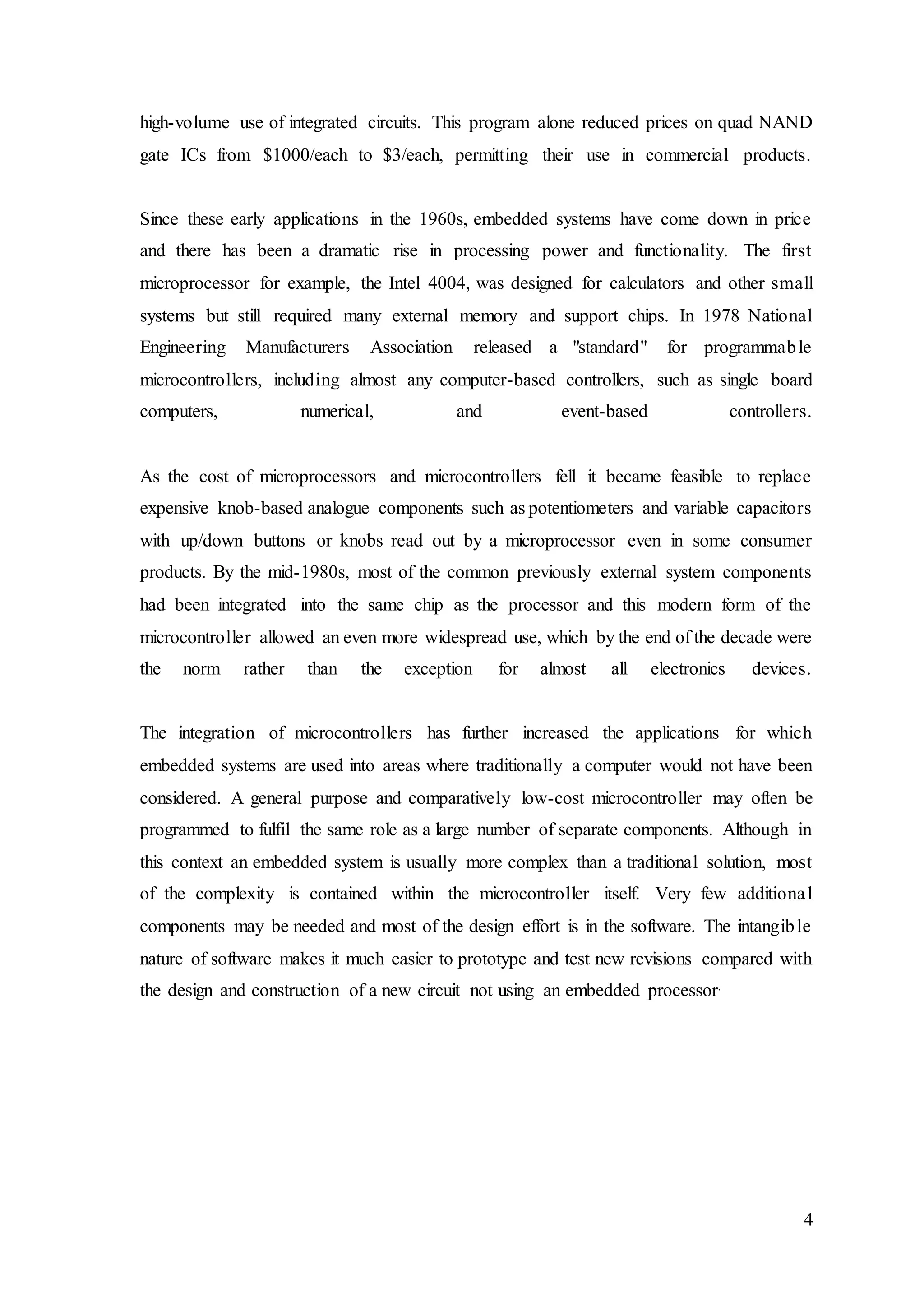 4
high-volume use of integrated circuits. This program alone reduced prices on quad NAND
gate ICs from $1000/each to $3/each, permitting their use in commercial products.
Since these early applications in the 1960s, embedded systems have come down in price
and there has been a dramatic rise in processing power and functionality. The first
microprocessor for example, the Intel 4004, was designed for calculators and other small
systems but still required many external memory and support chips. In 1978 National
Engineering Manufacturers Association released a "standard" for programmable
microcontrollers, including almost any computer-based controllers, such as single board
computers, numerical, and event-based controllers.
As the cost of microprocessors and microcontrollers fell it became feasible to replace
expensive knob-based analogue components such as potentiometers and variable capacitors
with up/down buttons or knobs read out by a microprocessor even in some consumer
products. By the mid-1980s, most of the common previously external system components
had been integrated into the same chip as the processor and this modern form of the
microcontroller allowed an even more widespread use, which by the end of the decade were
the norm rather than the exception for almost all electronics devices.
The integration of microcontrollers has further increased the applications for which
embedded systems are used into areas where traditionally a computer would not have been
considered. A general purpose and comparatively low-cost microcontroller may often be
programmed to fulfil the same role as a large number of separate components. Although in
this context an embedded system is usually more complex than a traditional solution, most
of the complexity is contained within the microcontroller itself. Very few additional
components may be needed and most of the design effort is in the software. The intangible
nature of software makes it much easier to prototype and test new revisions compared with
the design and construction of a new circuit not using an embedded processor.
 