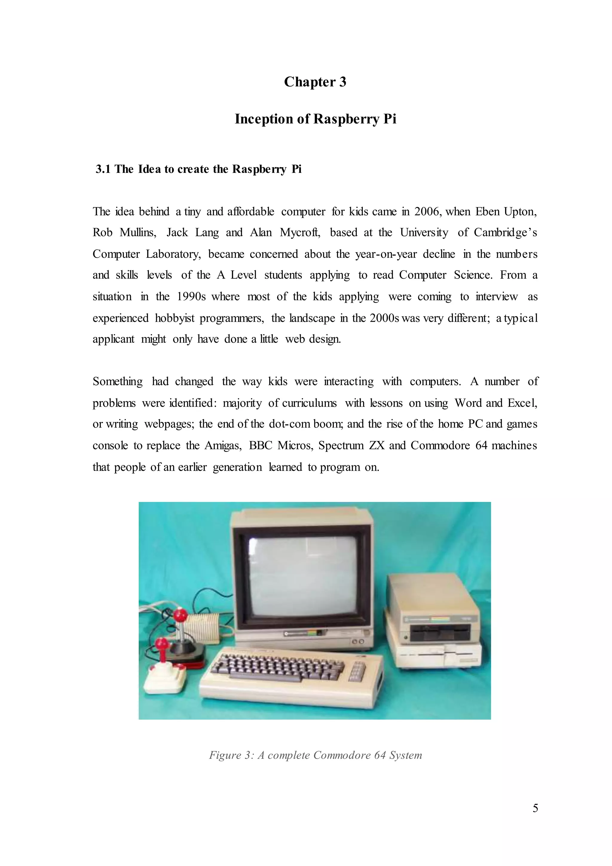 5
Chapter 3
Inception of Raspberry Pi
3.1 The Idea to create the Raspberry Pi
The idea behind a tiny and affordable computer for kids came in 2006, when Eben Upton,
Rob Mullins, Jack Lang and Alan Mycroft, based at the University of Cambridge’s
Computer Laboratory, became concerned about the year-on-year decline in the numbers
and skills levels of the A Level students applying to read Computer Science. From a
situation in the 1990s where most of the kids applying were coming to interview as
experienced hobbyist programmers, the landscape in the 2000s was very different; a typical
applicant might only have done a little web design.
Something had changed the way kids were interacting with computers. A number of
problems were identified: majority of curriculums with lessons on using Word and Excel,
or writing webpages; the end of the dot-com boom; and the rise of the home PC and games
console to replace the Amigas, BBC Micros, Spectrum ZX and Commodore 64 machines
that people of an earlier generation learned to program on.
Figure 3: A complete Commodore 64 System
 