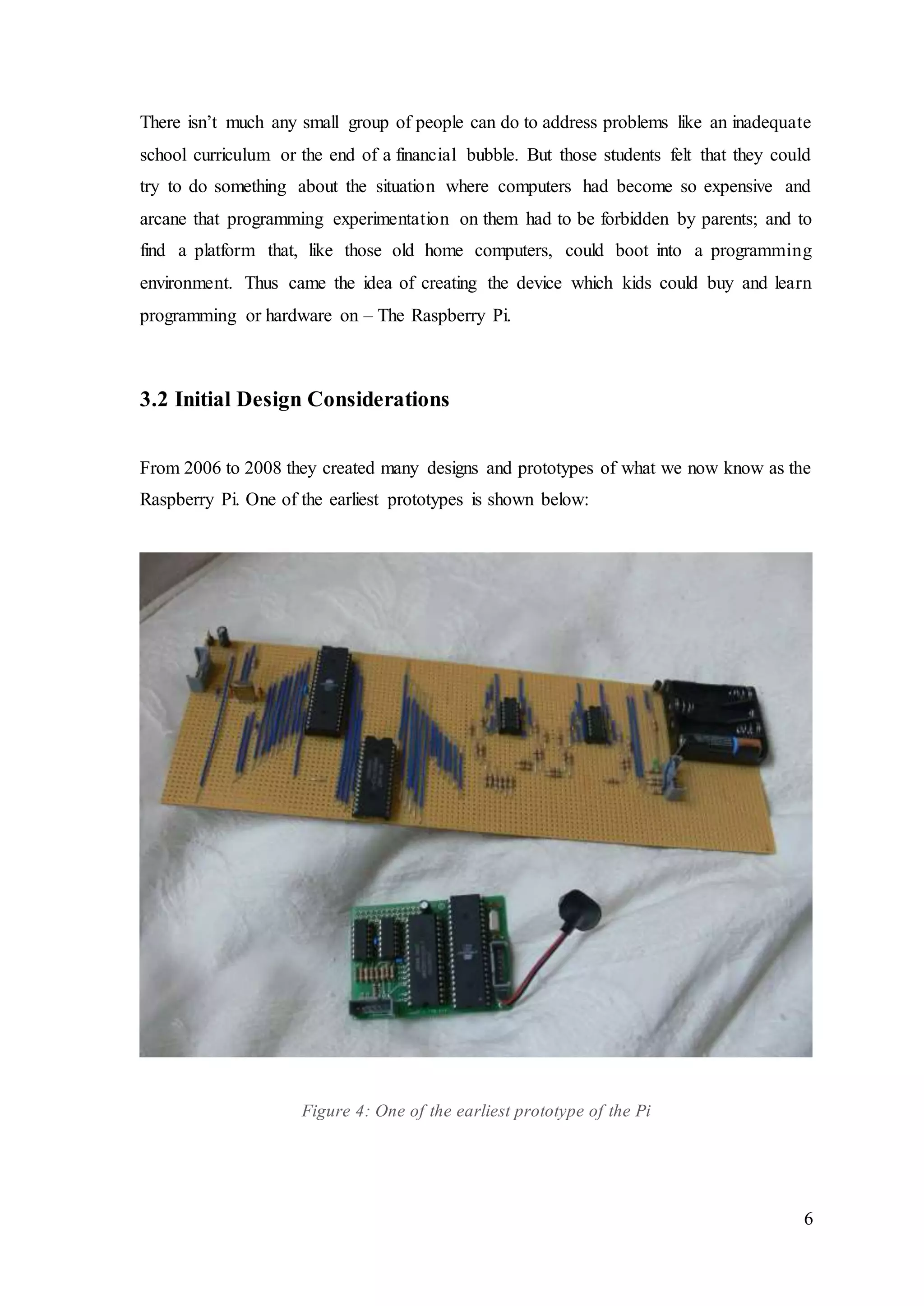 6
There isn’t much any small group of people can do to address problems like an inadequate
school curriculum or the end of a financial bubble. But those students felt that they could
try to do something about the situation where computers had become so expensive and
arcane that programming experimentation on them had to be forbidden by parents; and to
find a platform that, like those old home computers, could boot into a programming
environment. Thus came the idea of creating the device which kids could buy and learn
programming or hardware on – The Raspberry Pi.
3.2 Initial Design Considerations
From 2006 to 2008 they created many designs and prototypes of what we now know as the
Raspberry Pi. One of the earliest prototypes is shown below:
Figure 4: One of the earliest prototype of the Pi
 